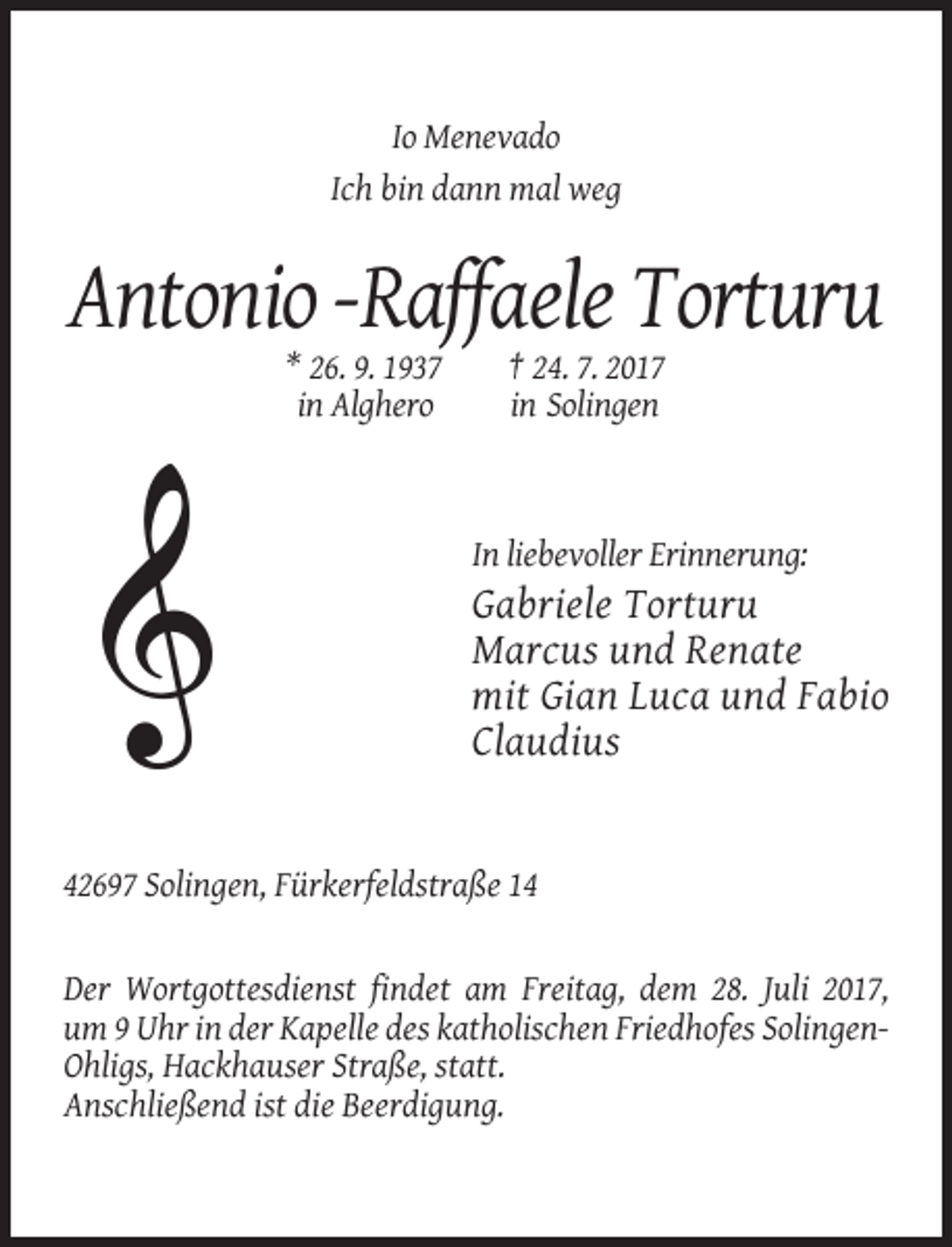 <p>Io Menevado<br />Ich bin dann mal weg</p><p>Antonio -Raffaele Torturu<br />* 26. 9. 1937<br />in Alghero</p><p>† 24. 7. 2017<br />in Solingen</p><p>In liebevoller
 Erinnerung:</p><p>Gabriele Torturu<br />Marcus und Renate<br />mit Gian Luca und Fabio<br />Claudius</p><p>42697 Solingen, Fürkerfeldstraße 14</p><p>Der Wortgottesdienst
 findet am Freitag, dem 28. Juli 2017,<br />um 9 Uhr in der Kapelle des katholischen Friedhofes SolingenOhligs, Hackhauser Straße, statt.<br />Anschließend ist die Beerdigung.</p>