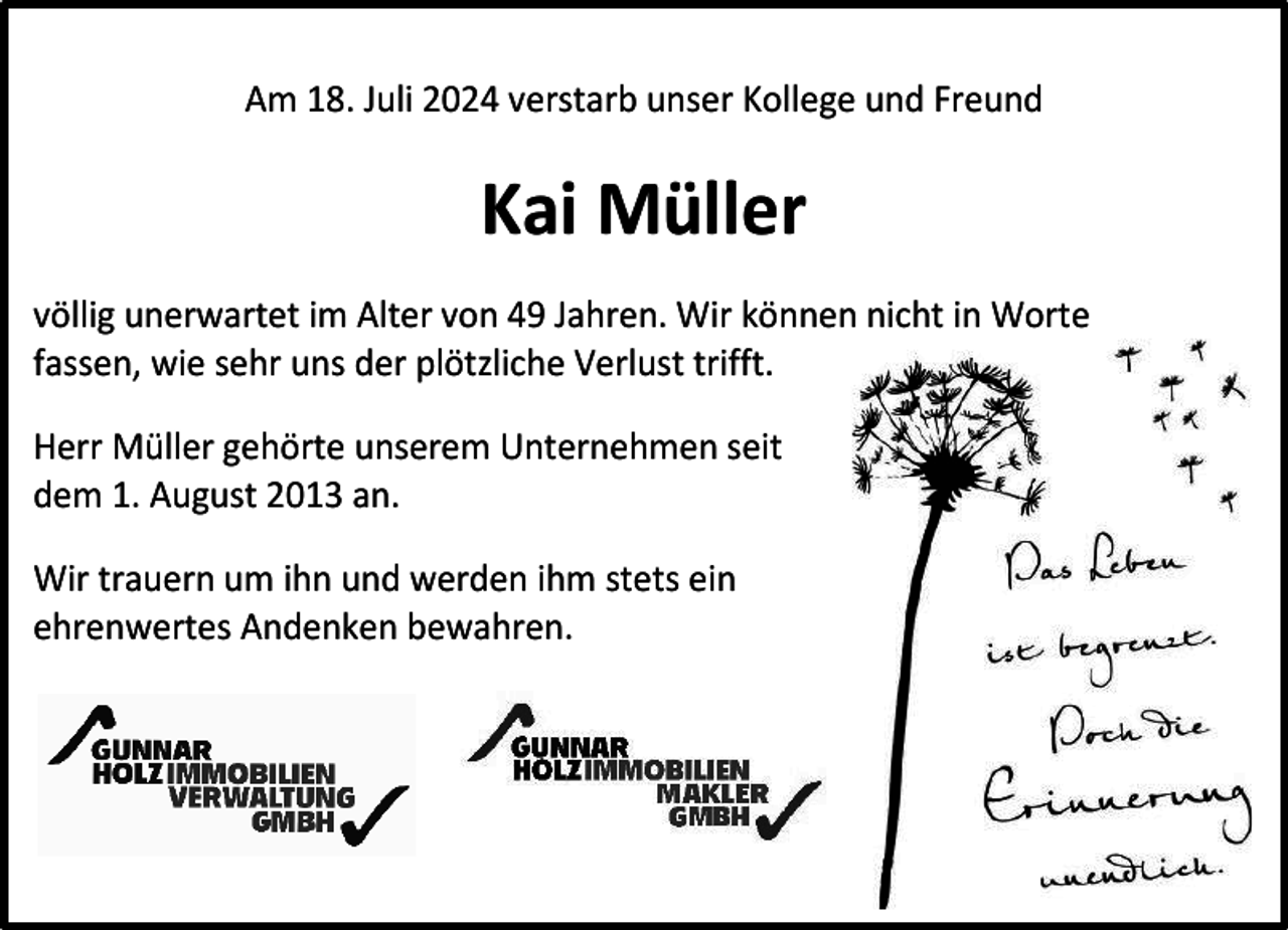 <p>Am 18. Juli 2024 verstarb unser Kollege und Freund</p><p>Kai Müller<br />völlig unerwartet im Alter von 49 Jahren. Wir können nicht in Worte<br />fassen, wie sehr uns der plötzliche Verlust trifft.<br />Herr Müller gehörte unserem Unternehmen seit<br />dem 1. August 2013 an.<br />Wir trauern um ihn und werden ihm stets ein<br />ehrenwertes Andenken bewahren.</p>