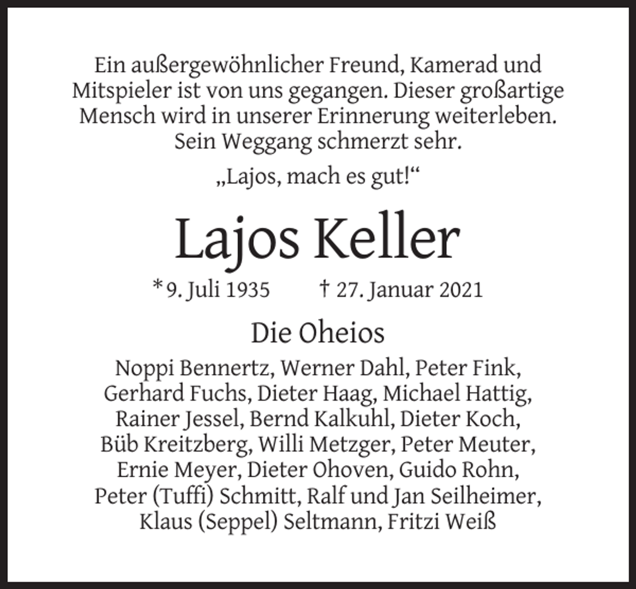<p>Ein außergewöhnlicher Freund, Kamerad und<br />Mitspieler ist von uns gegangen. Dieser großartige<br />Mensch wird in unserer Erinnerung weiterleben.<br />Sein Weggang schmerzt sehr.<br />„Lajos, mach es gut!“</p><p>Lajos Keller<br />* 9. Juli 1935</p><p>† 27. Januar 2021</p><p>Die Oheios<br />Noppi Bennertz, Werner Dahl, Peter Fink,<br />Gerhard Fuchs, Dieter Haag, Michael Hattig,<br />Rainer Jessel, Bernd Kalkuhl, Dieter Koch,<br />Büb Kreitzberg, Willi Metzger, Peter Meuter,<br />Ernie Meyer, Dieter Ohoven, Guido Rohn,<br />Peter (Tuffi) Schmitt, Ralf und Jan Seilheimer,<br />Klaus (Seppel) Seltmann, Fritzi Weiß</p>