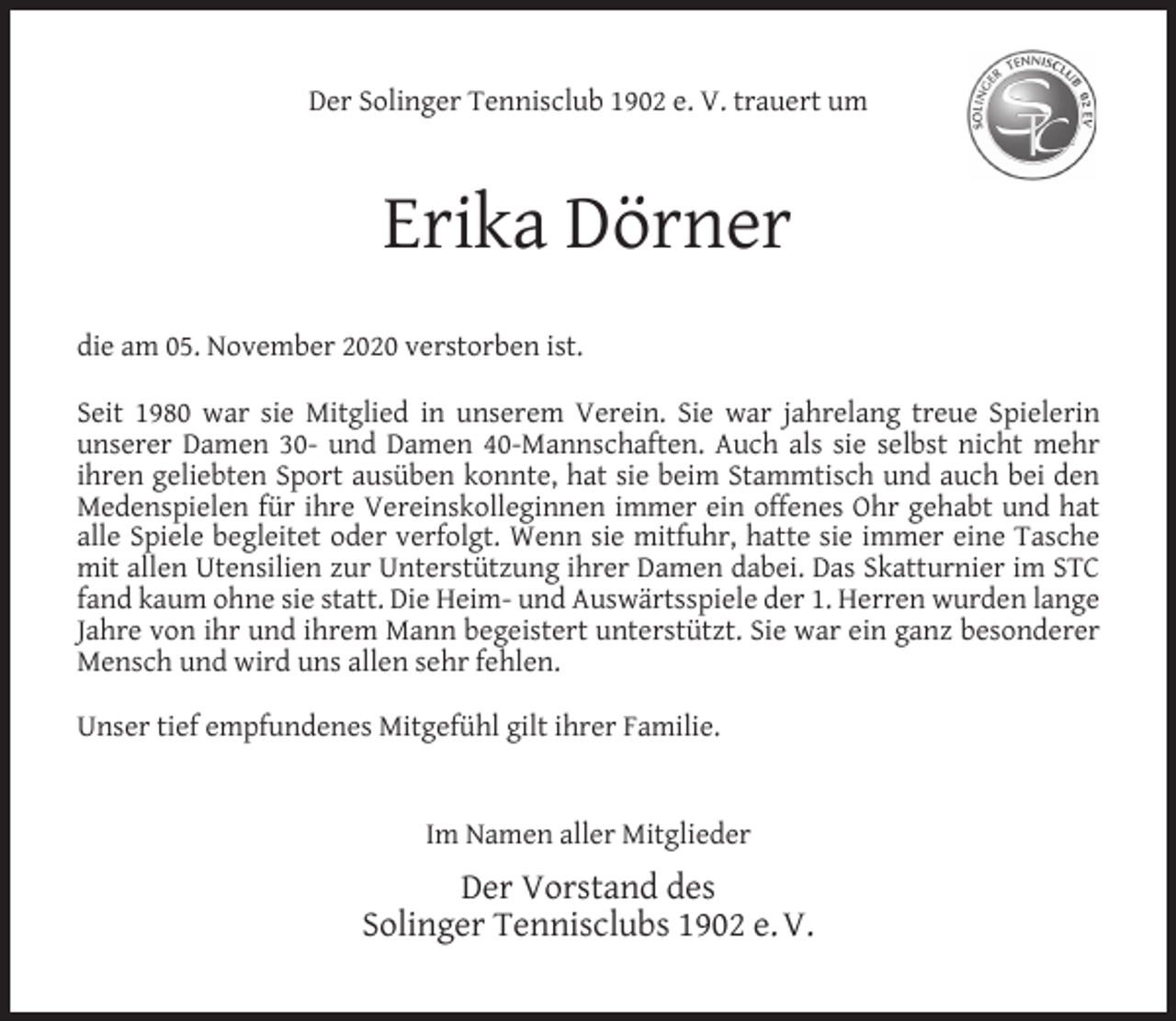 <p>Der Solinger Tennisclub 1902 e. V. trauert um</p><p>Erika Dörner<br />die am 05. November 2020 verstorben ist.<br />Seit 1980 war sie Mitglied in unserem Verein. Sie war jahrelang treue Spielerin<br />unserer Damen 30- und Damen 40-Mannschaften. Auch als sie selbst nicht mehr<br />ihren geliebten Sport ausüben konnte, hat sie beim Stammtisch und auch bei den<br />Medenspielen für ihre Vereinskolleginnen immer ein offenes Ohr gehabt und hat<br />alle Spiele begleitet oder verfolgt. Wenn sie mitfuhr, hatte sie immer eine Tasche<br />mit allen Utensilien zur Unterstützung ihrer Damen dabei. Das Skatturnier im STC<br />fand kaum ohne sie statt. Die Heim- und Auswärtsspiele der 1. Herren wurden lange<br />Jahre von ihr und ihrem Mann begeistert unterstützt. Sie war ein ganz besonderer<br />Mensch und wird uns allen sehr fehlen.<br />Unser tief empfundenes Mitgefühl gilt ihrer Familie.<br />Im Namen aller Mitglieder</p><p>Der Vorstand des<br />Solinger Tennisclubs 1902 e. V.</p>