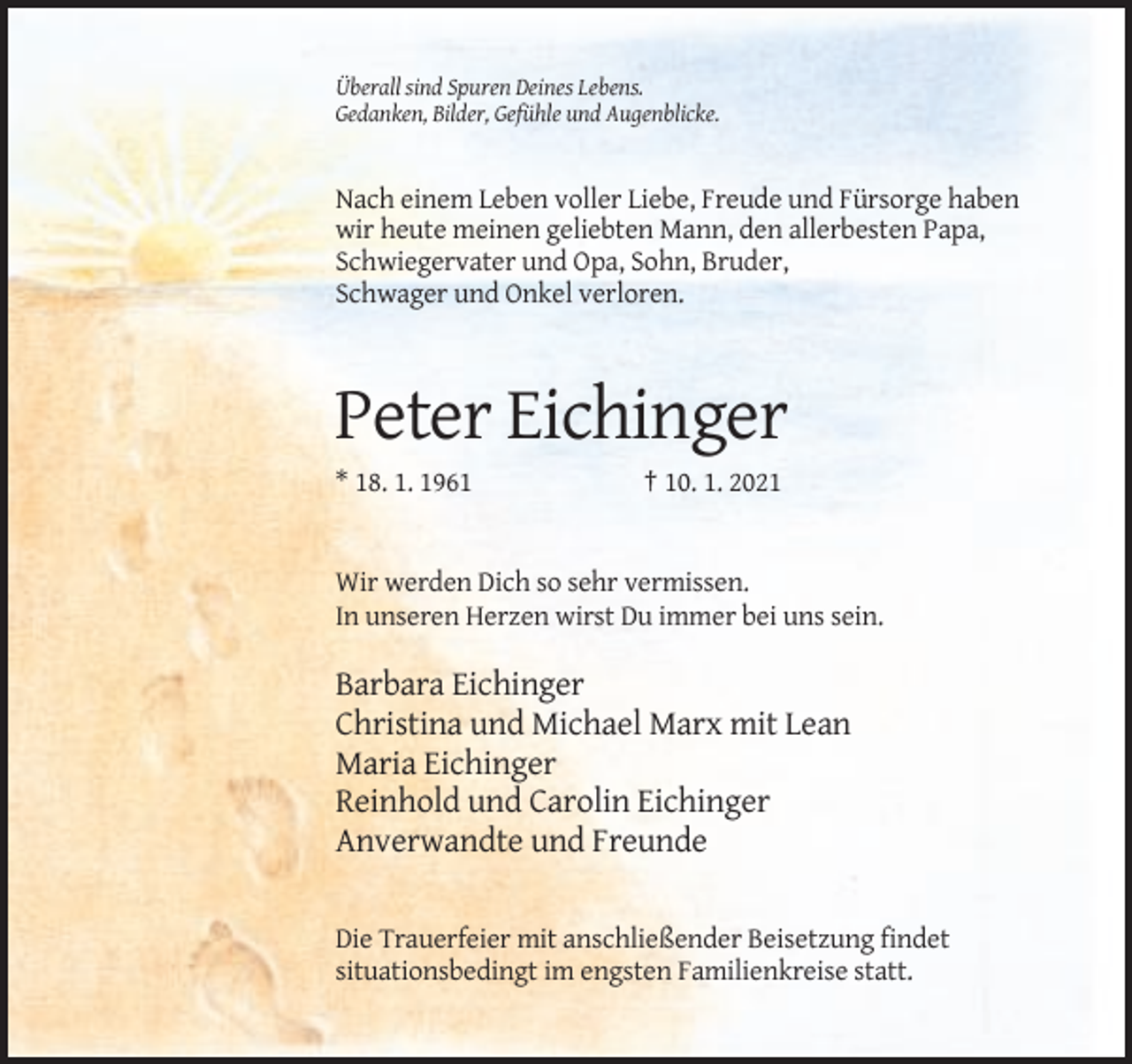 <p>Überall sind Spuren Deines Lebens.<br />Gedanken, Bilder, Gefühle und Augenblicke.</p><p>Nach einem Leben voller Liebe, Freude und Fürsorge haben<br />wir heute meinen geliebten Mann, den allerbesten Papa,<br />Schwiegervater und Opa, Sohn, Bruder,<br />Schwager und Onkel verloren.</p><p>Peter Eichinger<br />* 18. 1. 1961</p><p>† 10. 1. 2021</p><p>Wir werden Dich so sehr vermissen.<br />In unseren Herzen wirst Du immer bei uns sein.</p><p>Barbara Eichinger<br />Christina und Michael Marx mit Lean<br />Maria Eichinger<br />Reinhold und Carolin Eichinger<br />Anverwandte und Freunde<br />Die Trauerfeier mit anschließender Beisetzung findet<br />situationsbedingt im engsten Familienkreise statt.</p>