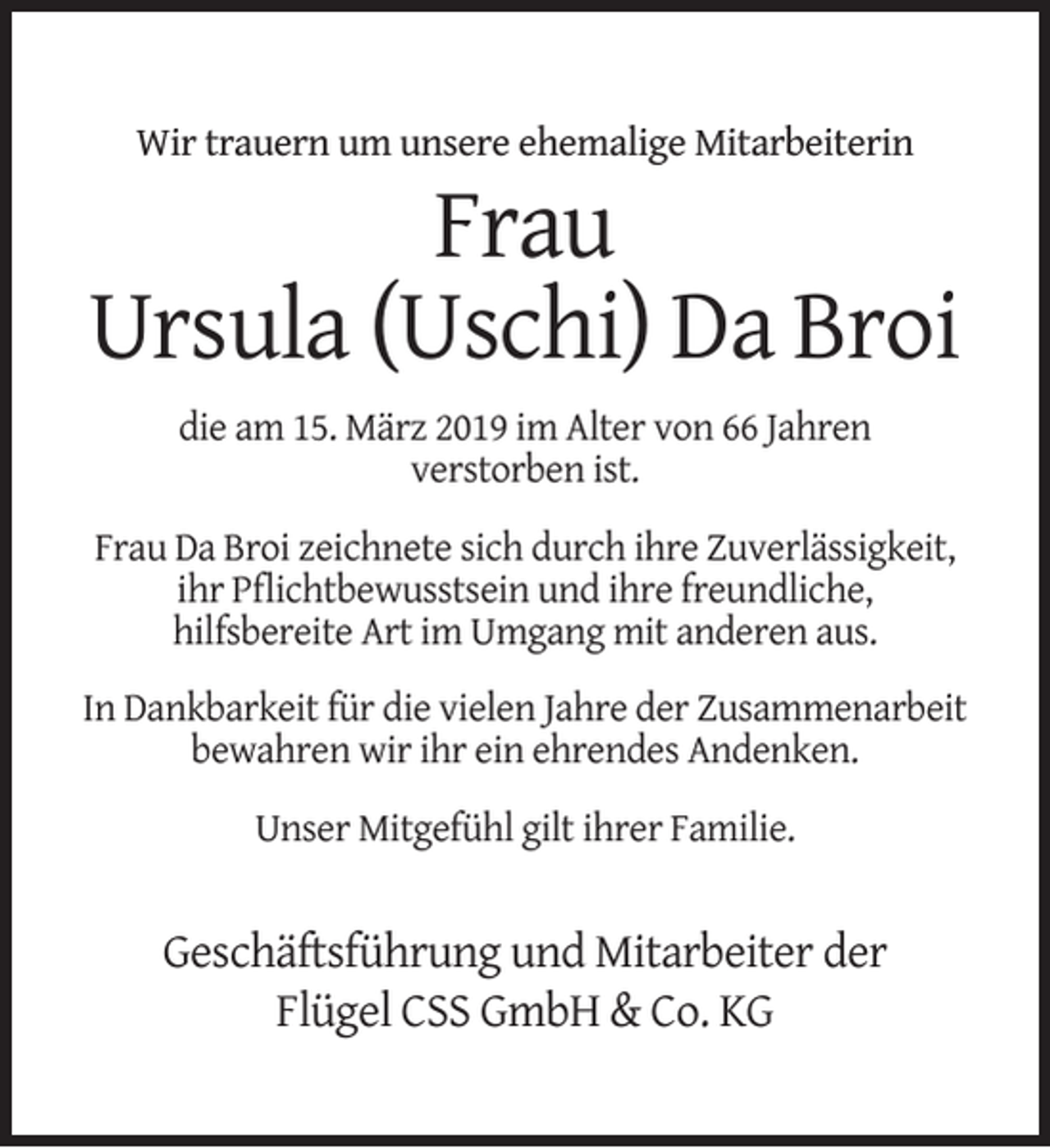 <p>Wir trauern um unsere ehemalige Mitarbeiterin</p><p>Frau<br />Ursula (Uschi) Da Broi<br />die am 15. März 2019 im Alter von 66 Jahren<br />verstorben ist.<br />Frau Da Broi zeichnete sich durch ihre Zuverlässigkeit,<br />ihr Pﬂichtbewusstsein und ihre freundliche,<br />hilfsbereite Art im Umgang mit anderen aus.<br />In Dankbarkeit für die vielen Jahre der Zusammenarbeit<br />bewahren wir ihr ein ehrendes Andenken.<br />Unser Mitgefühl gilt ihrer Familie.</p><p>Geschäftsführung und Mitarbeiter der<br />Flügel CSS GmbH &amp; Co. KG</p>