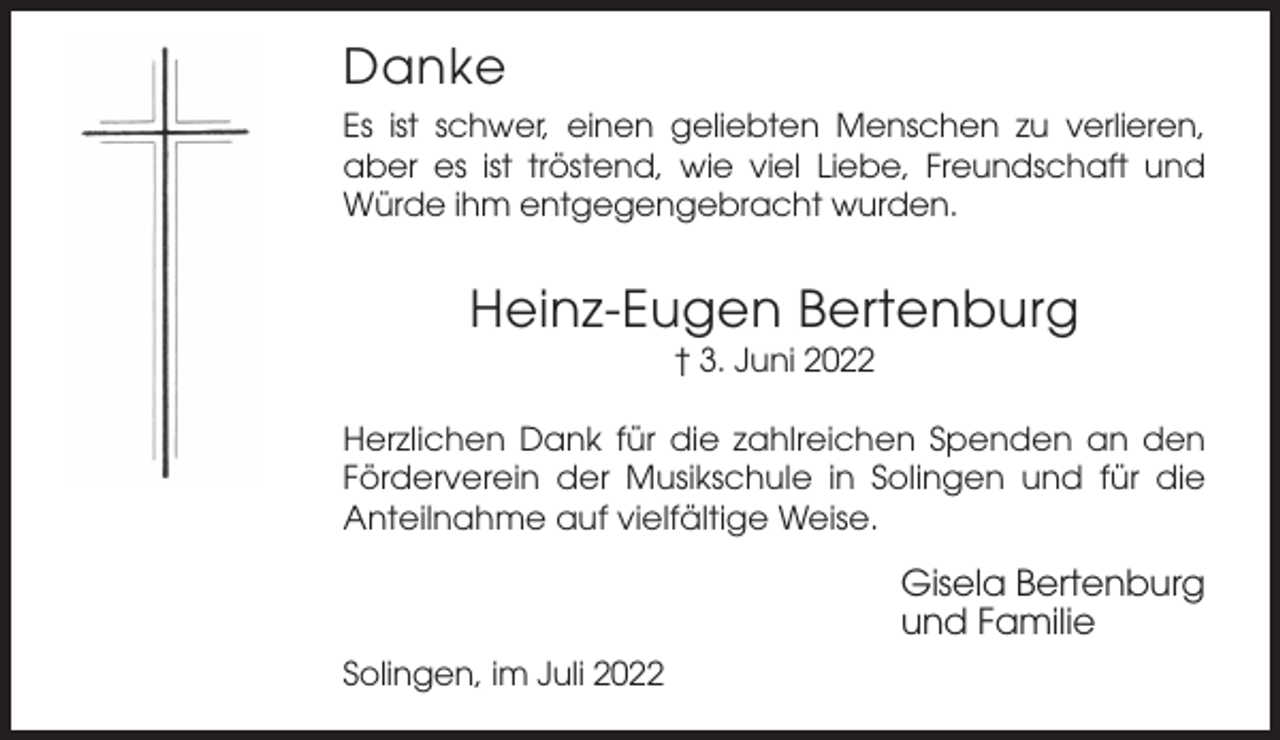 <p>Danke<br />Es ist schwer, einen geliebten Menschen zu verlieren,<br />aber es ist tröstend, wie viel Liebe, Freundschaft und<br />Würde ihm entgegengebracht wurden.</p><p>Heinz-Eugen Bertenburg<br />† 3. Juni 2022<br />Herzlichen Dank für die zahlreichen Spenden an den<br />Förderverein der Musikschule in Solingen und für die<br />Anteilnahme auf vielfältige Weise.</p><p>Gisela Bertenburg<br />und Familie<br />Solingen, im Juli 2022</p>