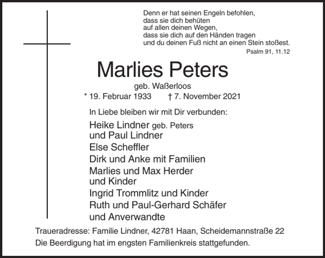 <p>Denn er hat seinen Engeln befohlen,<br />dass sie dich behüten<br />auf allen deinen Wegen,<br />dass sie dich auf den Händen tragen<br />und du deinen Fuß nicht an einen Stein stoßest.<br />Psalm 91, 11.12</p><p>Marlies Peters<br />geb. Waßerloos<br />* 19. Februar 1933<br />† 7. November 2021<br />In Liebe bleiben wir mit Dir verbunden:</p><p>Heike Lindner geb. Peters<br />und Paul Lindner<br />Else Scheffler<br />Dirk und Anke mit Familien<br />Marlies und Max Herder<br />und Kinder<br />Ingrid Trommlitz und Kinder<br />Ruth und Paul-Gerhard Schäfer<br />und Anverwandte<br />Traueradresse: Familie Lindner, 42781 Haan, Scheidemannstraße 22<br />Die Beerdigung hat im engsten Familienkreis stattgefunden.</p>