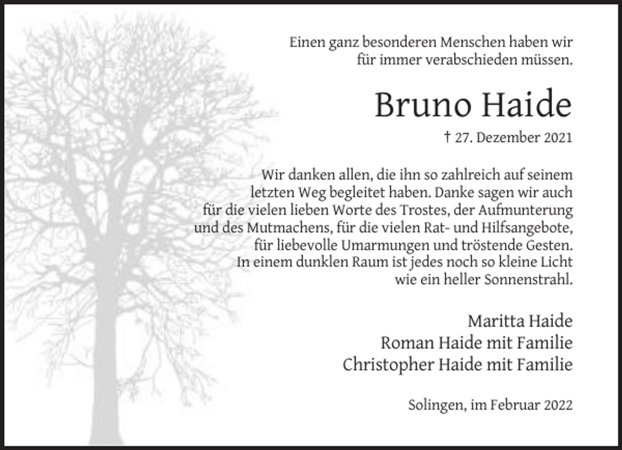 <p>Einen ganz besonderen Menschen haben wir<br />für immer verabschieden müssen.</p><p>Bruno Haide<br />† 27. Dezember 2021<br />Wir danken allen, die ihn so zahlreich auf seinem<br />letzten Weg begleitet haben. Danke sagen wir auch<br />für die vielen lieben Worte des Trostes, der Aufmunterung<br />und des Mutmachens, für die vielen Rat- und Hilfsangebote,<br />für liebevolle Umarmungen und tröstende Gesten.<br />In einem dunklen Raum ist jedes noch so kleine Licht<br />wie ein heller Sonnenstrahl.</p><p>Maritta Haide<br />Roman Haide mit Familie<br />Christopher Haide mit Familie<br />Solingen, im Februar 2022</p>