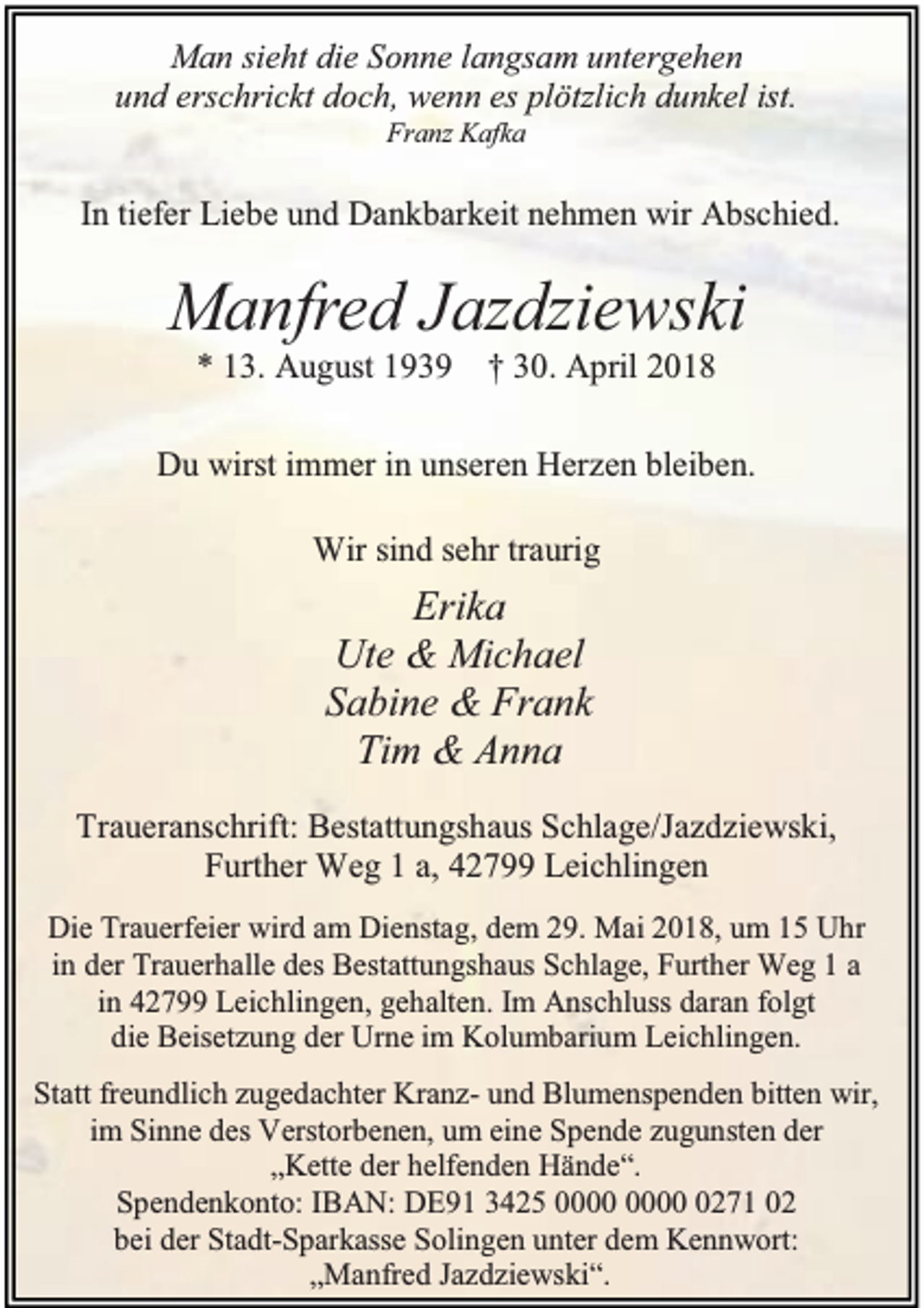 <p>Man sieht die Sonne langsam untergehen<br />und erschrickt doch, wenn es plötzlich dunkel ist.<br />Franz Kafka</p><p>In tiefer Liebe und Dankbarkeit nehmen wir Abschied.</p><p>Manfred Jazdziewski<br />* 13. August 1939</p><p>† 30. April 2018</p><p>Du wirst immer in unseren Herzen bleiben.<br />Wir sind sehr traurig</p><p>Erika<br />Ute &amp; Michael<br />Sabine &amp; Frank<br />Tim &amp; Anna<br />Traueranschrift: Bestattungshaus Schlage/Jazdziewski,<br />Further Weg 1 a, 42799 Leichlingen<br />Die Trauerfeier wird am Dienstag, dem 29. Mai 2018, um 15 Uhr<br />in der Trauerhalle des Bestattungshaus Schlage, Further Weg 1 a<br />in 42799 Leichlingen, gehalten. Im Anschluss daran folgt<br />die Beisetzung der Urne im Kolumbarium Leichlingen.<br />Statt freundlich zugedachter Kranz- und Blumenspenden bitten wir,<br />im Sinne des Verstorbenen, um eine Spende zugunsten der<br />„Kette der helfenden Hände“.<br />Spendenkonto: IBAN: DE91 3425 0271 02<br />bei der Stadt-Sparkasse Solingen unter dem Kennwort:<br />„Manfred Jazdziewski“.</p>