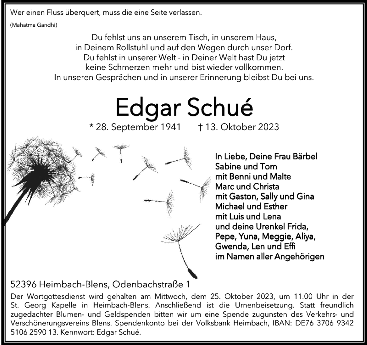 <p>Wer einen Fluss überquert, muss die eine Seite verlassen.<br />(Mahatma Gandhi)</p><p>Du fehlst uns an unserem Tisch, in unserem Haus,<br />in Deinem Rollstuhl und auf den Wegen durch unser Dorf.<br />Du fehlst in unserer Welt - in Deiner Welt hast Du jetzt<br />keine Schmerzen mehr und bist wieder vollkommen.<br />In unseren Gesprächen und in unserer Erinnerung bleibst Du bei uns.</p><p>Edgar Schué</p><p>* 28. September 1941</p><p>† 13. Oktober 2023<br />In Liebe, Deine Frau Bärbel<br />Sabine und Tom<br />mit Benni und Malte<br />Marc und Christa<br />mit Gaston, Sally und Gina<br />Michael und Esther<br />mit Luis und Lena<br />und deine Urenkel Frida,<br />Pepe, Yuna, Meggie, Aliya,<br />Gwenda, Len und Eﬃ<br />im Namen aller Angehörigen</p><p>52396 Heimbach-Blens, Odenbachstraße 1<br />Der Wortgottesdienst wird gehalten am Mittwoch, dem 25. Oktober 2023, um 11.00 Uhr in der<br />St. Georg Kapelle in Heimbach-Blens. Anschließend ist die Urnenbeisetzung. Statt freundlich<br />zugedachter Blumen- und Geldspenden bitten wir um eine Spende zugunsten des Verkehrs- und<br />Verschönerungsvereins Blens. Spendenkonto bei der Volksbank Heimbach, IBAN: DE76 3706 9342<br />5106 2590 13. Kennwort: Edgar Schué.</p>