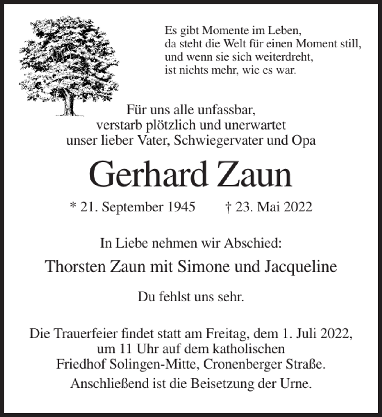 <p>Es gibt Momente im Leben,<br />da steht die Welt für einen Moment still,<br />und wenn sie sich weiterdreht,<br />ist nichts mehr, wie es war.</p><p>Für uns alle unfassbar,<br />verstarb plötzlich und unerwartet<br />unser lieber Vater, Schwiegervater und Opa</p><p>Gerhard Zaun<br />* 21. September 1945</p><p>† 23. Mai 2022</p><p>In Liebe nehmen wir Abschied:</p><p>Thorsten Zaun mit Simone und Jacqueline<br />Du fehlst uns sehr.<br />Die Trauerfeier findet statt am Freitag, dem 1. Juli 2022,<br />um 11 Uhr auf dem katholischen<br />Friedhof Solingen-Mitte, Cronenberger Straße.<br />Anschließend ist die Beisetzung der Urne.</p>