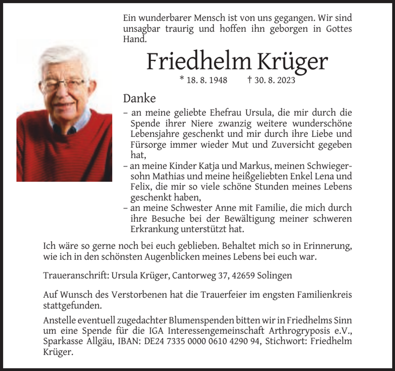 <p>Ein wunderbarer Mensch ist von uns gegangen. Wir sind<br />unsagbar traurig und hoffen ihn geborgen in Gottes<br />Hand.</p><p>Friedhelm Krüger<br />* 18. 8. 1948</p><p>† 30. 8. 2023</p><p>Danke<br />– an meine geliebte Ehefrau Ursula, die mir durch die<br />Spende ihrer Niere zwanzig weitere wunderschöne<br />Lebensjahre geschenkt und mir durch ihre Liebe und<br />Fürsorge immer wieder Mut und Zuversicht gegeben<br />hat,<br />– an meine Kinder Katja und Markus, meinen Schwiegersohn Mathias und meine heißgeliebten Enkel Lena und<br />Felix, die mir so viele schöne Stunden meines Lebens<br />geschenkt haben,<br />– an meine Schwester Anne mit Familie, die mich durch<br />ihre Besuche bei der Bewältigung meiner schweren<br />Erkrankung unterstützt hat.<br />Ich wäre so gerne noch bei euch geblieben. Behaltet mich so in Erinnerung,<br />wie ich in den schönsten Augenblicken meines Lebens bei euch war.<br />Traueranschrift: Ursula Krüger, Cantorweg 37, 42659 Solingen<br />Auf Wunsch des Verstorbenen hat die Trauerfeier im engsten Familienkreis<br />stattgefunden.<br />Anstelle eventuell zugedachter Blumenspenden bitten wir in Friedhelms Sinn<br />um eine Spende für die IGA Interessengemeinschaft Arthrogryposis e.V.,<br />Sparkasse Allgäu, IBAN: DE24 7335 000610 4290 94, Stichwort: Friedhelm<br />Krüger.</p>