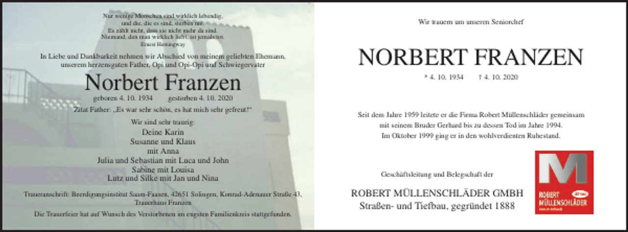 <p>Nur wenige Menschen sind wirklich lebendig,<br />und die, die es sind, sterben nie.<br />Es zählt nicht, dass sie nicht mehr da sind.<br />Niemand, den man wirklich liebt, ist jemals tot.</p><p>Wir trauern um unseren Seniorchef</p><p>Ernest Hemingway</p><p>In Liebe und Dankbarkeit nehmen wir Abschied von meinem geliebten Ehemann,<br />unserem herzensguten Father, Opi und Opi-Opi und Schwiegervater</p><p>Norbert Franzen<br />geboren 4. 10. 1934</p><p>NORBERT FRANZEN<br />* 4. 10. 1934</p><p>† 4. 10. 2020</p><p>gestorben 4. 10. 2020</p><p>Zitat Father: „Es war sehr schön, es hat mich sehr gefreut!“<br />Wir sind sehr traurig:</p><p>Deine Karin<br />Susanne und Klaus<br />mit Anna<br />Julia und Sebastian mit Luca und John<br />Sabine mit Louisa<br />Lutz und Silke mit Jan und Nina<br />Traueranschrift: Beerdigungsinstitut Saam-Faasen, 42651 Solingen, Konrad-Adenauer Straße 43,<br />Trauerhaus Franzen<br />Die Trauerfeier hat auf Wunsch des Verstorbenen im engsten Familienkreis stattgefunden.</p><p>Seit dem Jahre 1959 leitete er die Firma Robert Müllenschläder gemeinsam<br />mit seinem Bruder Gerhard bis zu dessen Tod im Jahre 1994.<br />Im Oktober 1999 ging er in den wohlverdienten Ruhestand.</p><p>Geschäftsleitung und Belegschaft der</p><p>ROBERT MÜLLENSCHLÄDER GMBH<br />Straßen- und Tiefbau, gegründet 1888</p>