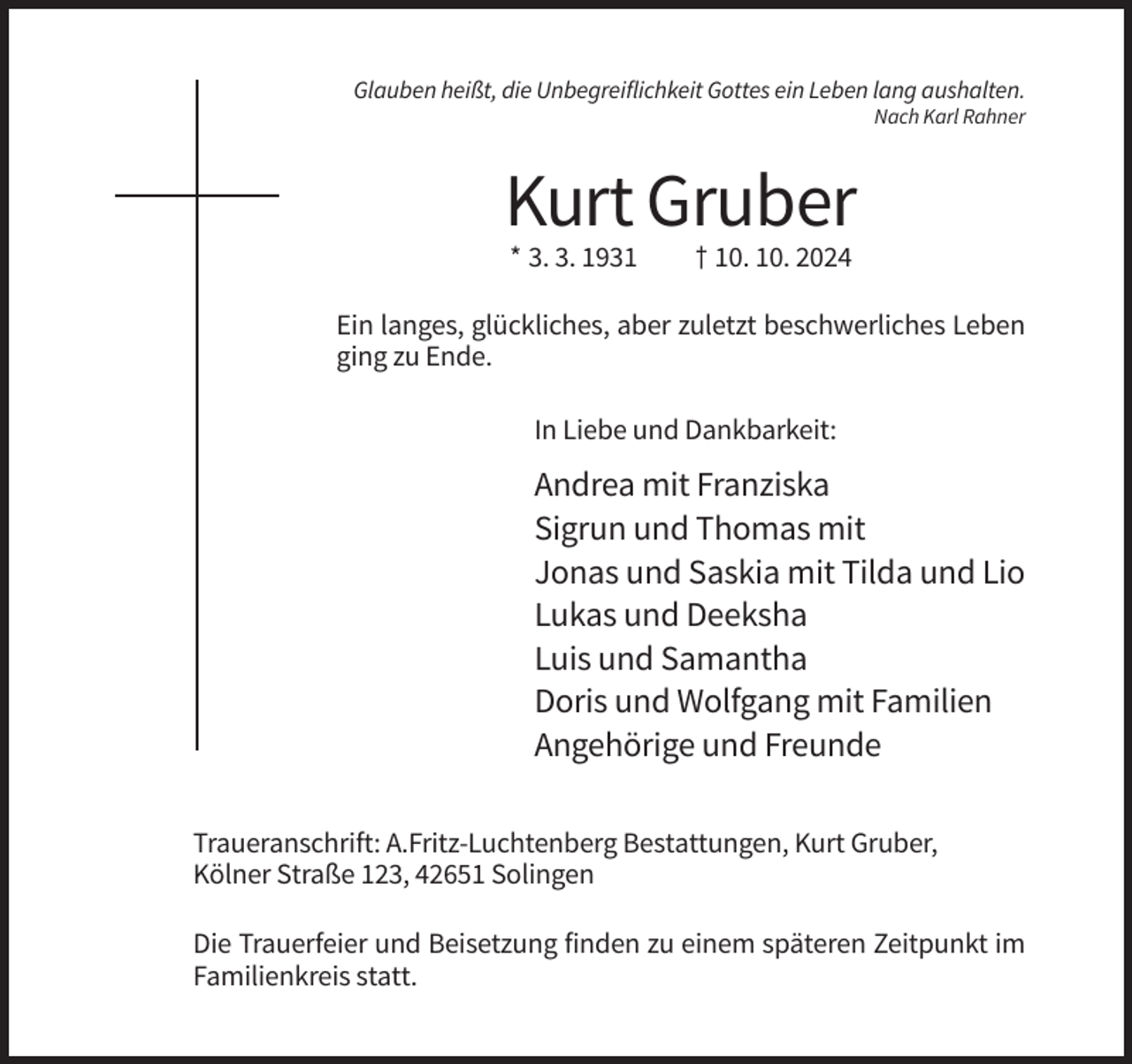 <p>Glauben heißt, die Unbegreiflichkeit Gottes ein Leben lang aushalten.<br />Nach Karl Rahner</p><p>Kurt Gruber<br />* 3. 3. 1931</p><p>† 10. 10. 2024</p><p>Ein langes, glückliches, aber zuletzt beschwerliches Leben<br />ging zu Ende.<br />In Liebe und Dankbarkeit:</p><p>Andrea mit Franziska<br />Sigrun und Thomas mit<br />Jonas und Saskia mit Tilda und Lio<br />Lukas und Deeksha<br />Luis und Samantha<br />Doris und Wolfgang mit Familien<br />Angehörige und Freunde<br />Traueranschrift: A.Fritz-Luchtenberg Bestattungen, Kurt Gruber,<br />Kölner Straße 123, 42651 Solingen<br />Die Trauerfeier und Beisetzung finden zu einem späteren Zeitpunkt im<br />Familienkreis statt.</p>