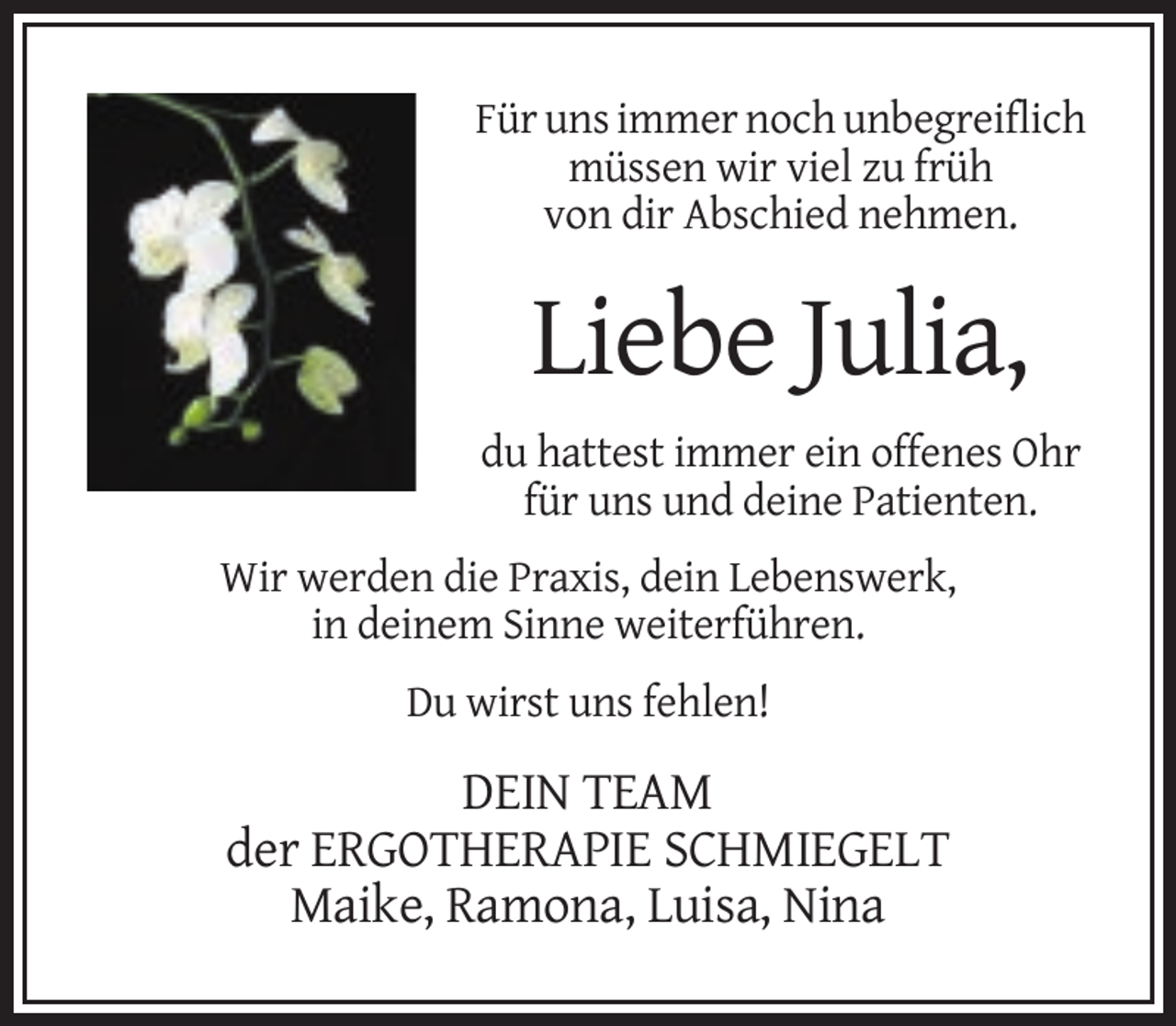<p>Für uns immer noch unbegreiflich<br />müssen wir viel zu früh<br />von dir Abschied nehmen.</p><p>Liebe Julia,<br />du hattest immer ein offenes Ohr<br />für uns und deine Patienten.<br />Wir werden die Praxis, dein Lebenswerk,<br />in deinem Sinne weiterführen.<br />Du wirst uns fehlen!</p><p>DEIN TEAM<br />der ERGOTHERAPIE SCHMIEGELT<br />Maike, Ramona, Luisa, Nina</p>