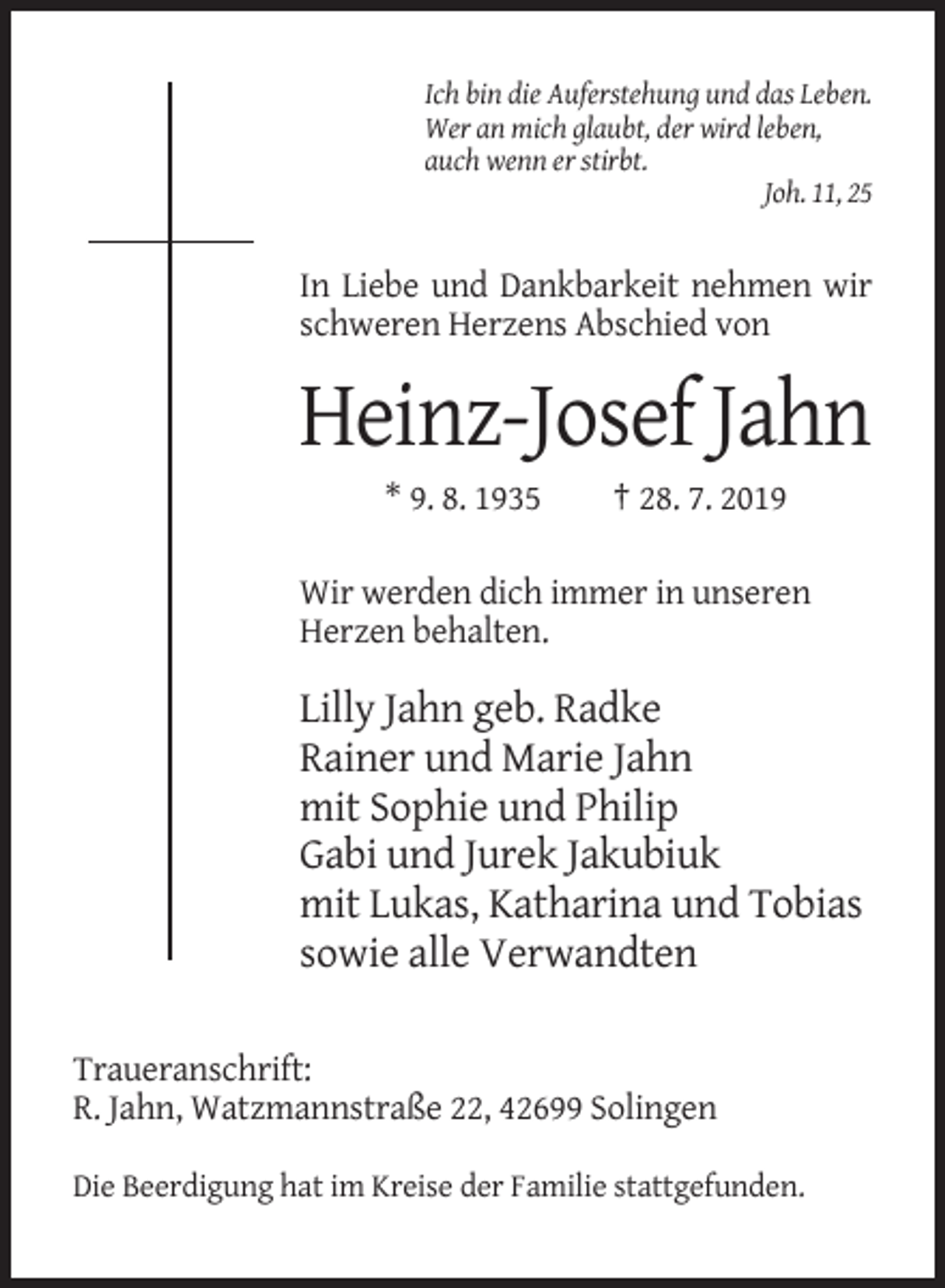<p>Ich bin die Auferstehung und das Leben.<br />Wer an mich glaubt, der wird leben,<br />auch wenn er stirbt.<br />Joh. 11, 25</p><p>In Liebe und Dankbarkeit nehmen wir<br />schweren Herzens Abschied von</p><p>Heinz-Josef Jahn<br />* 9. 8. 1935</p><p>† 28. 7. 2019</p><p>Wir werden dich immer in unseren<br />Herzen behalten.</p><p>Lilly Jahn geb. Radke<br />Rainer und Marie Jahn<br />mit Sophie und Philip<br />Gabi und Jurek Jakubiuk<br />mit Lukas, Katharina und Tobias<br />sowie alle Verwandten<br />Traueranschrift:<br />R. Jahn, Watzmannstraße 22, 42699 Solingen<br />Die Beerdigung hat im Kreise der Familie stattgefunden.</p>