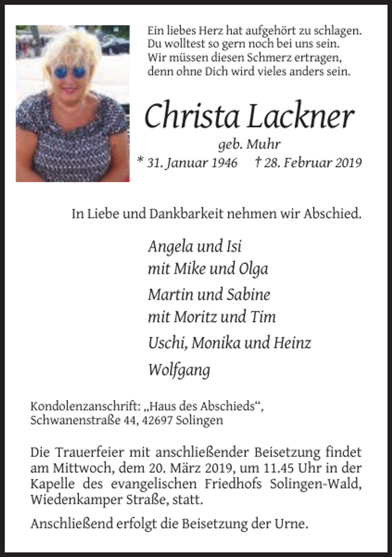 <p>Ein liebes Herz hat aufgehört zu schlagen.<br />Du wolltest so gern noch bei uns sein.<br />Wir müssen diesen Schmerz ertragen,<br />denn ohne Dich wird vieles anders sein.</p><p>Christa Lackner<br />geb. Muhr<br />* 31. Januar 1946 † 28. Februar 2019</p><p>In Liebe und Dankbarkeit nehmen wir Abschied.</p><p>Angela und Isi<br />mit Mike und Olga<br />Martin und Sabine<br />mit Moritz und Tim<br />Uschi, Monika und Heinz<br />Wolfgang<br />Kondolenzanschrift: „Haus des Abschieds“,<br />Schwanenstraße 44, 42697 Solingen</p><p>Die Trauerfeier mit anschließender Beisetzung findet<br />am Mittwoch, dem 20. März 2019, um 11.45 Uhr in der<br />Kapelle des evangelischen Friedhofs Solingen-Wald,<br />Wiedenkamper Straße, statt.<br />Anschließend erfolgt die Beisetzung der Urne.</p>