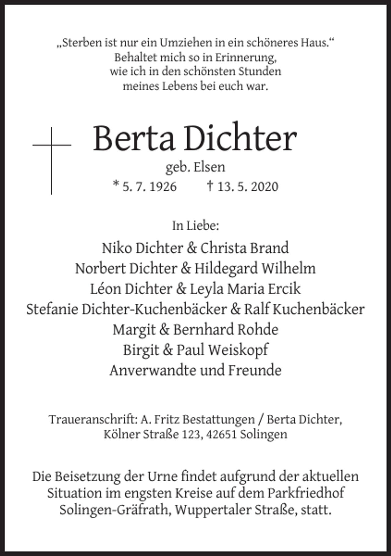 <p>„Sterben ist nur ein Umziehen in ein schöneres Haus.“<br />Behaltet mich so in Erinnerung,<br />wie ich in den schönsten Stunden<br />meines Lebens bei euch war.</p><p>Berta Dichter<br />geb. Elsen<br />* 5. 7. 1926<br />† 13. 5. 2020<br />In Liebe:</p><p>Niko Dichter &amp; Christa Brand<br />Norbert Dichter &amp; Hildegard Wilhelm<br />Léon Dichter &amp; Leyla Maria Ercik<br />Stefanie Dichter-Kuchenbäcker &amp; Ralf Kuchenbäcker<br />Margit &amp; Bernhard Rohde<br />Birgit &amp; Paul Weiskopf<br />Anverwandte und Freunde</p><p>Traueranschrift: A. Fritz Bestattungen / Berta Dichter,<br />Kölner Straße 123, 42651 Solingen</p><p>Die Beisetzung der Urne findet aufgrund der aktuellen<br />Situation im engsten Kreise auf dem Parkfriedhof<br />Solingen-Gräfrath, Wuppertaler Straße, statt.</p>