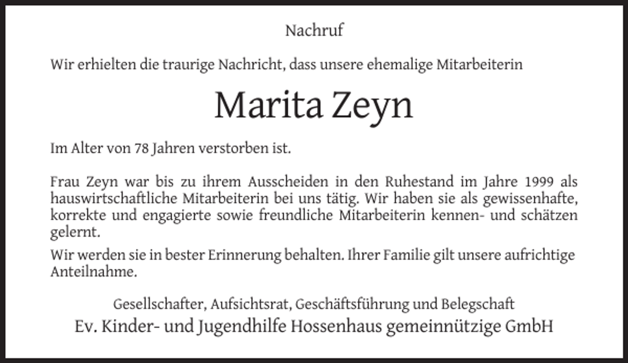 <p>Nachruf<br />Wir erhielten die traurige Nachricht, dass unsere ehemalige Mitarbeiterin</p><p>Marita Zeyn<br />Im Alter von 78 Jahren verstorben ist.<br />Frau Zeyn war bis zu ihrem Ausscheiden in den Ruhestand im Jahre 1999 als<br />hauswirtschaftliche Mitarbeiterin bei uns tätig. Wir haben sie als gewissenhafte,<br />korrekte und engagierte sowie freundliche Mitarbeiterin kennen- und schätzen<br />gelernt.<br />Wir werden sie in bester Erinnerung behalten. Ihrer Familie gilt unsere aufrichtige<br />Anteilnahme.<br />Gesellschafter, Aufsichtsrat, Geschäftsführung und Belegschaft</p><p>Ev. Kinder- und Jugendhilfe Hossenhaus gemeinnützige GmbH</p>
