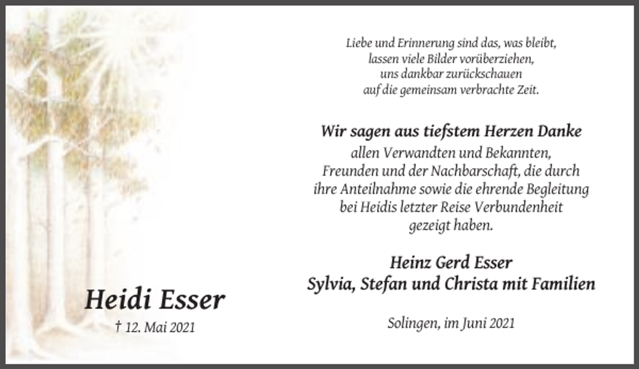 <p>Liebe und Erinnerung sind das, was bleibt,<br />lassen viele Bilder vorüberziehen,<br />uns dankbar zurückschauen<br />auf die gemeinsam verbrachte Zeit.</p><p>Wir sagen aus tiefstem Herzen Danke<br />allen Verwandten und Bekannten,<br />Freunden und der Nachbarschaft, die durch<br />ihre Anteilnahme sowie die ehrende Begleitung<br />bei Heidis letzter Reise Verbundenheit<br />gezeigt haben.</p><p>Heinz Gerd Esser<br />Sylvia, Stefan und Christa mit Familien</p><p>Heidi Esser<br />Solingen, im Juni 2021<br />† 12. Mai 2021</p>