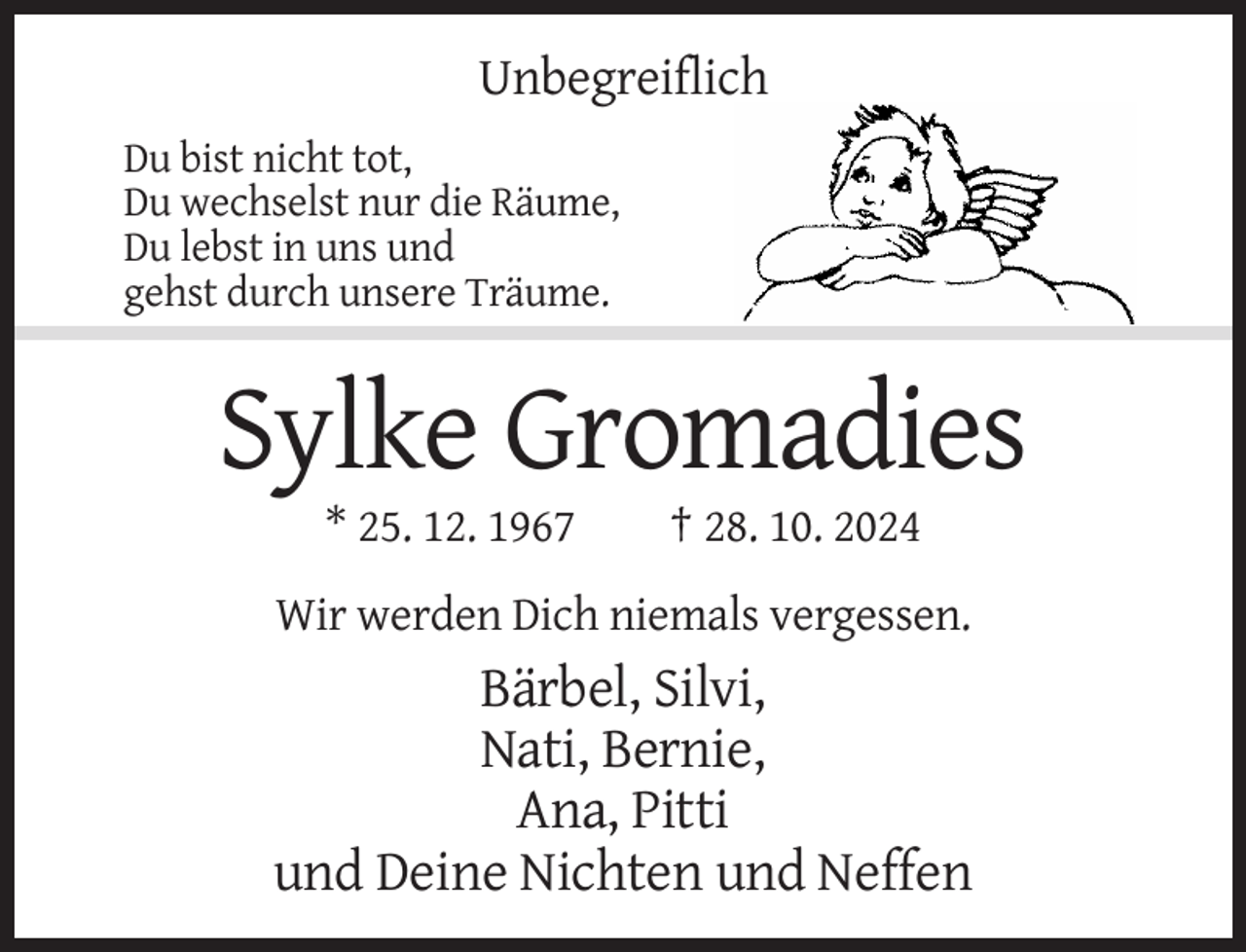 <p>Unbegreiflich<br />Du bist nicht tot,<br />Du wechselst nur die Räume,<br />Du lebst in uns und<br />gehst durch unsere Träume.</p><p>Sylke Gromadies<br />* 25. 12. 1967</p><p>† 28. 10. 2024</p><p>Wir werden Dich niemals vergessen.</p><p>Bärbel, Silvi,<br />Nati, Bernie,<br />Ana, Pitti<br />und Deine Nichten und Neffen</p>
