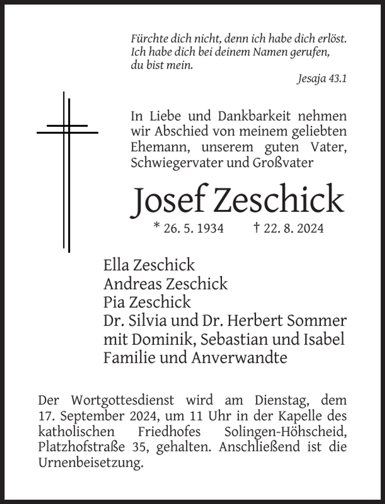 <p>Fürchte dich nicht, denn ich habe dich erlöst.<br />Ich habe dich bei deinem Namen gerufen,<br />du bist mein.<br />Jesaja 43.1</p><p>In Liebe und Dankbarkeit nehmen<br />wir Abschied von meinem geliebten<br />Ehemann, unserem guten Vater,<br />Schwiegervater und Großvater</p><p>Josef Zeschick<br />* 26. 5. 1934</p><p>† 22. 8. 2024</p><p>Ella Zeschick<br />Andreas Zeschick<br />Pia Zeschick<br />Dr. Silvia und Dr. Herbert Sommer<br />mit Dominik, Sebastian und Isabel<br />Familie und Anverwandte<br />Der Wortgottesdienst wird am Dienstag, dem<br />17. September 2024, um 11 Uhr in der Kapelle des<br />katholischen<br />Friedhofes<br />Solingen-Höhscheid,<br />Platzhofstraße 35, gehalten. Anschließend ist die<br />Urnenbeisetzung.</p>