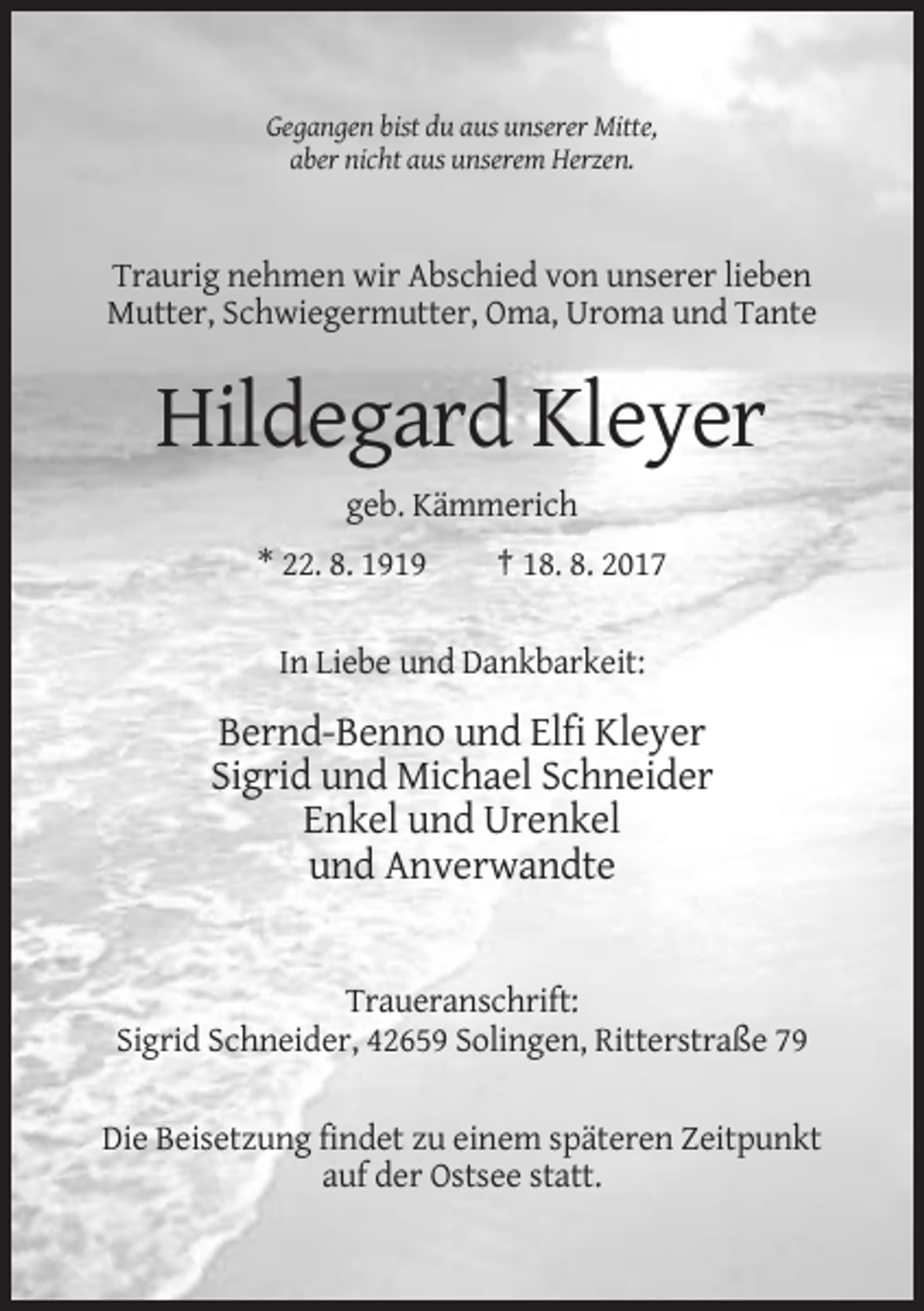 <p>Gegangen bist du aus unserer Mitte,<br />aber nicht aus unserem Herzen.</p><p>Traurig nehmen wir Abschied von unserer lieben<br />Mutter, Schwiegermutter, Oma, Uroma und Tante</p><p>Hildegard Kleyer<br />geb. Kämmerich<br />* 22. 8. 1919</p><p>† 18. 8. 2017</p><p>In Liebe und Dankbarkeit:</p><p>Bernd-Benno und Elfi Kleyer<br />Sigrid und Michael Schneider<br />Enkel und Urenkel<br />und Anverwandte</p><p>Traueranschrift:<br />Sigrid Schneider, 42659 Solingen, Ritterstraße 79<br />Die Beisetzung findet zu einem späteren Zeitpunkt<br />auf der Ostsee statt.</p>