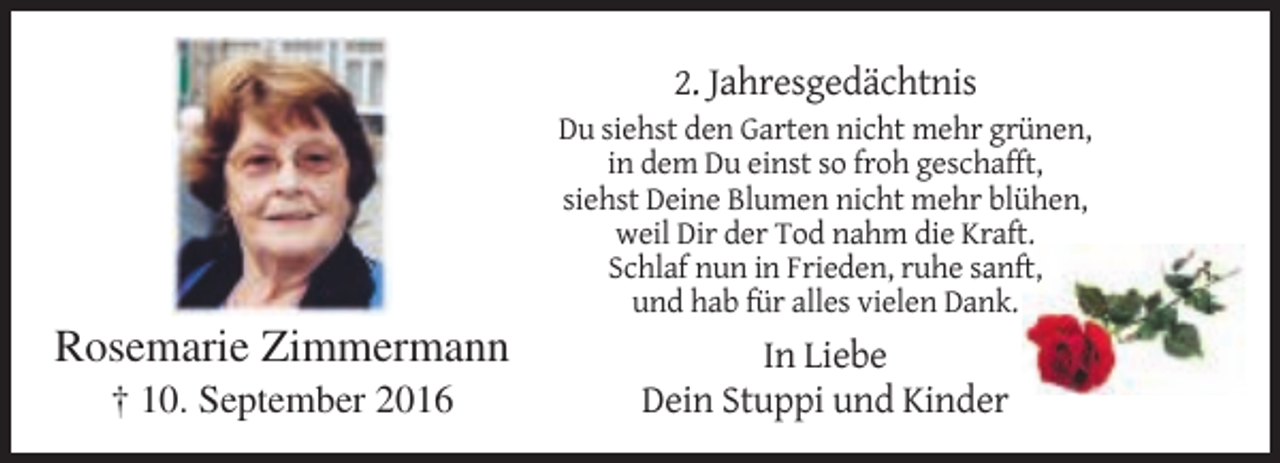 <p>2. Jahresgedächtnis<br />Du siehst den Garten nicht mehr grünen,<br />in dem Du einst so froh geschafft,<br />siehst Deine Blumen nicht mehr blühen,<br />weil Dir der Tod nahm die Kraft.<br />Schlaf nun in Frieden, ruhe sanft,<br />und hab für alles vielen Dank.</p><p>Rosemarie Zimmermann<br />† 10. September 2016</p><p>In Liebe<br />Dein Stuppi und Kinder</p>
