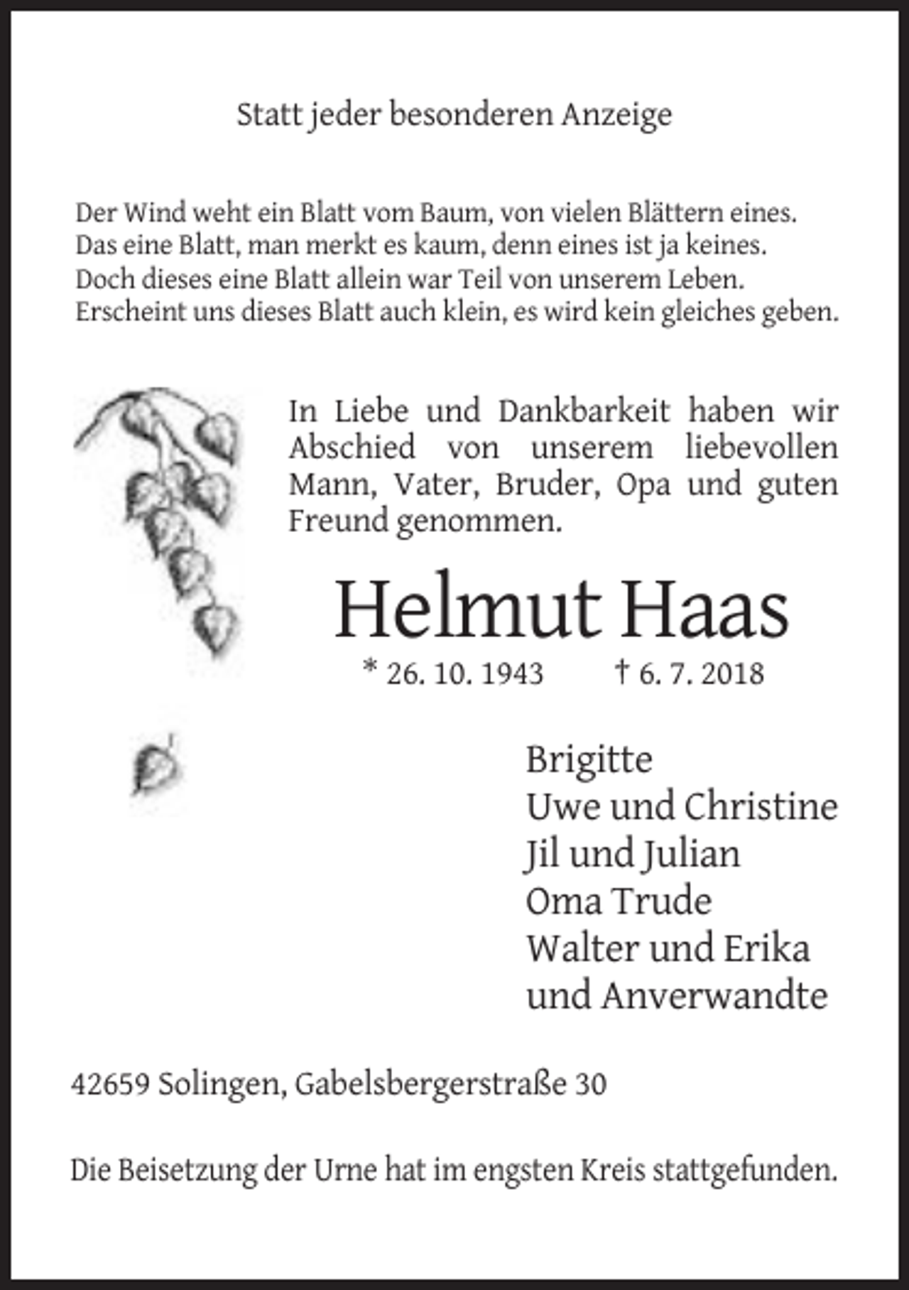 <p>Statt jeder besonderen Anzeige<br />Der Wind weht ein Blatt vom Baum, von vielen Blättern eines.<br />Das eine Blatt, man merkt es kaum, denn eines ist ja keines.<br />Doch dieses eine Blatt allein war Teil von unserem Leben.<br />Erscheint uns dieses Blatt auch klein, es wird kein gleiches geben.</p><p>In Liebe und Dankbarkeit haben wir<br />Abschied von unserem liebevollen<br />Mann, Vater, Bruder, Opa und guten<br />Freund genommen.</p><p>Helmut Haas<br />* 26. 10. 1943</p><p>† 6. 7. 2018</p><p>Brigitte<br />Uwe und Christine<br />Jil und Julian<br />Oma Trude<br />Walter und Erika<br />und Anverwandte<br />42659 Solingen, Gabelsbergerstraße 30<br />Die Beisetzung der Urne hat im engsten Kreis stattgefunden.</p>