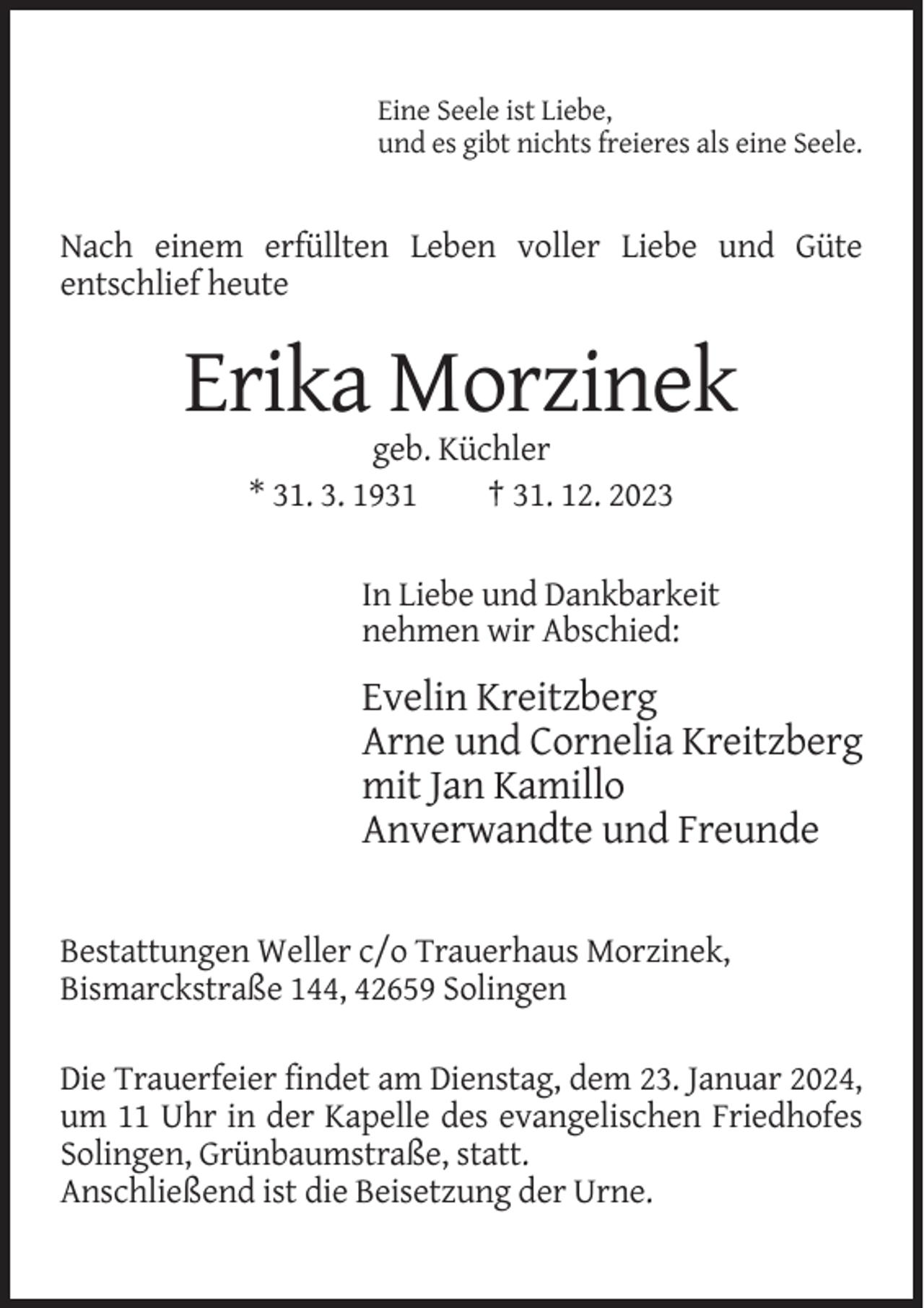 <p>Eine Seele ist Liebe,<br />und es gibt nichts freieres als eine Seele.</p><p>Nach einem erfüllten Leben voller Liebe und Güte<br />entschlief heute</p><p>Erika Morzinek<br />geb. Küchler<br />* 31. 3. 1931<br />† 31. 12. 2023<br />In Liebe und Dankbarkeit<br />nehmen wir Abschied:</p><p>Evelin Kreitzberg<br />Arne und Cornelia Kreitzberg<br />mit Jan Kamillo<br />Anverwandte und Freunde<br />Bestattungen Weller c/o Trauerhaus Morzinek,<br />Bismarckstraße 144, 42659 Solingen<br />Die Trauerfeier findet am Dienstag, dem 23. Januar 2024,<br />um 11 Uhr in der Kapelle des evangelischen Friedhofes<br />Solingen, Grünbaumstraße, statt.<br />Anschließend ist die Beisetzung der Urne.</p>
