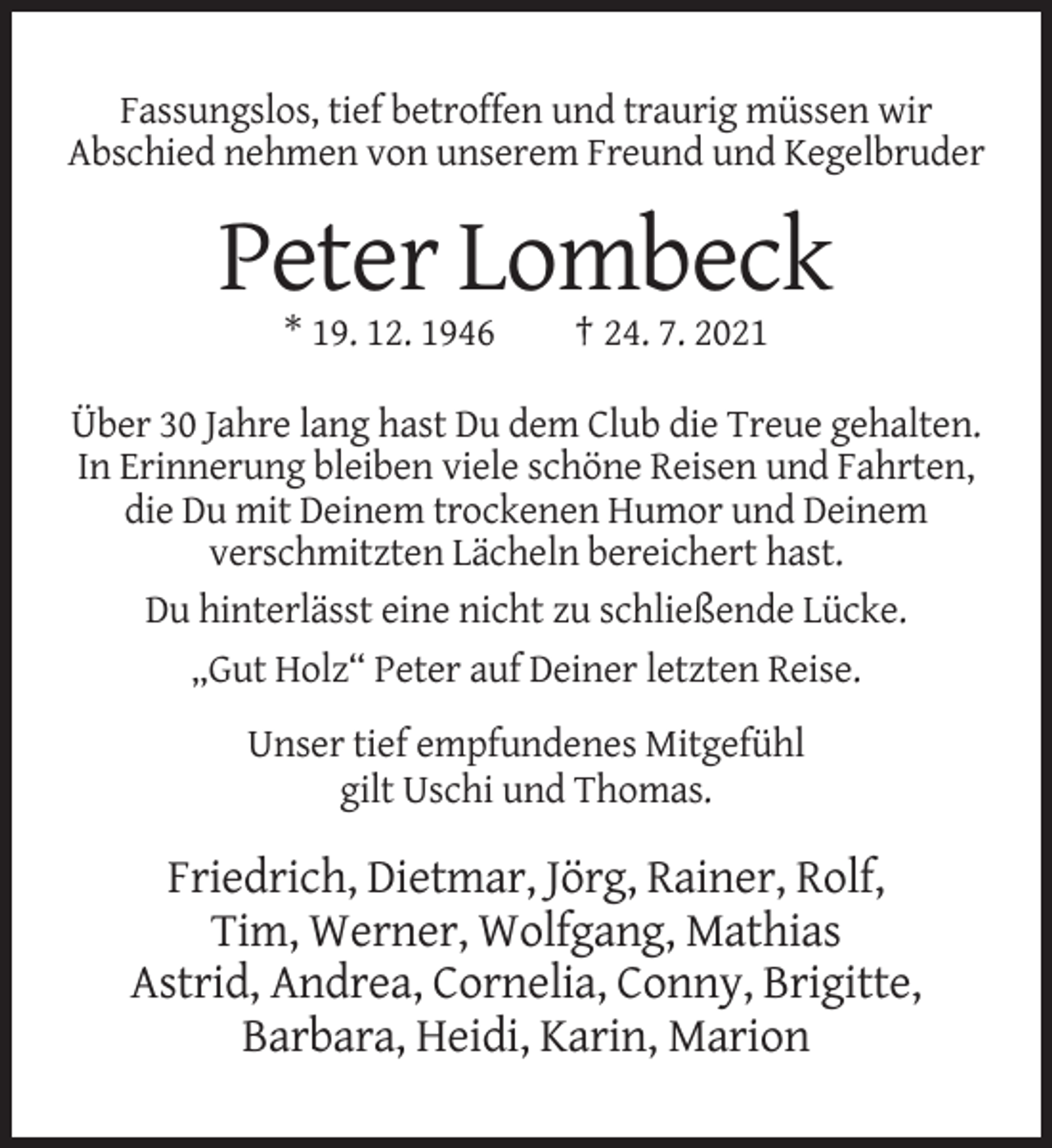 <p>Fassungslos, tief betroffen und traurig müssen wir<br />Abschied nehmen von unserem Freund und Kegelbruder</p><p>Peter Lombeck<br />* 19. 12. 1946</p><p>† 24. 7. 2021</p><p>Über 30 Jahre lang hast Du dem Club die Treue gehalten.<br />In Erinnerung bleiben viele schöne Reisen und Fahrten,<br />die Du mit Deinem trockenen Humor und Deinem<br />verschmitzten Lächeln bereichert hast.<br />Du hinterlässt eine nicht zu schließende Lücke.<br />„Gut Holz“ Peter auf Deiner letzten Reise.<br />Unser tief empfundenes Mitgefühl<br />gilt Uschi und Thomas.</p><p>Friedrich, Dietmar, Jörg, Rainer, Rolf,<br />Tim, Werner, Wolfgang, Mathias<br />Astrid, Andrea, Cornelia, Conny, Brigitte,<br />Barbara, Heidi, Karin, Marion</p>