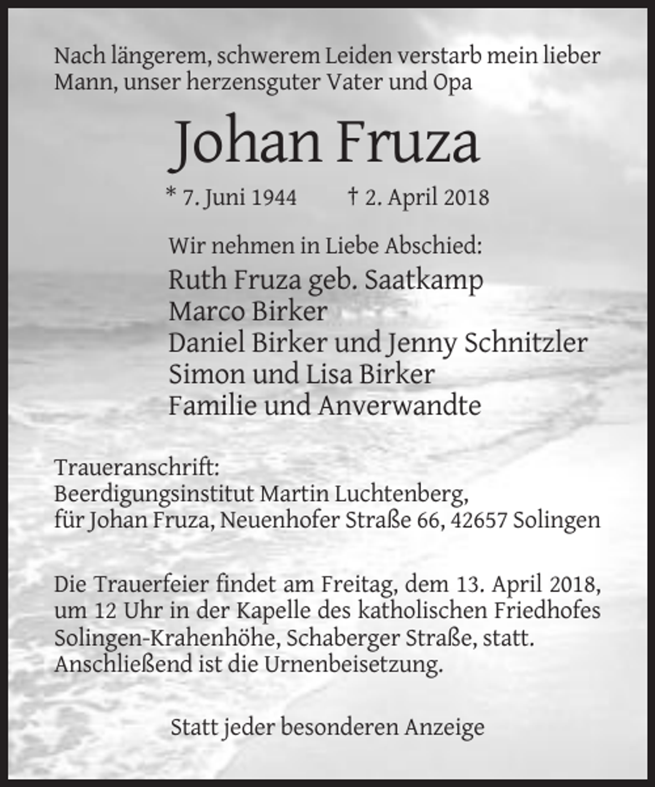 <p>Nach längerem, schwerem Leiden verstarb mein lieber<br />Mann, unser herzensguter Vater und Opa</p><p>Johan Fruza<br />* 7. Juni 1944</p><p>† 2. April 2018</p><p>Wir nehmen in Liebe Abschied:</p><p>Ruth Fruza geb. Saatkamp<br />Marco Birker<br />Daniel Birker und Jenny Schnitzler<br />Simon und Lisa Birker<br />Familie und Anverwandte<br />Traueranschrift:<br />Beerdigungsinstitut Martin Luchtenberg,<br />für Johan Fruza, Neuenhofer Straße 66, 42657 Solingen<br />Die Trauerfeier findet am Freitag, dem 13. April 2018,<br />um 12 Uhr in der Kapelle des katholischen Friedhofes<br />Solingen-Krahenhöhe, Schaberger Straße, statt.<br />Anschließend ist die Urnenbeisetzung.<br />Statt jeder besonderen Anzeige</p>