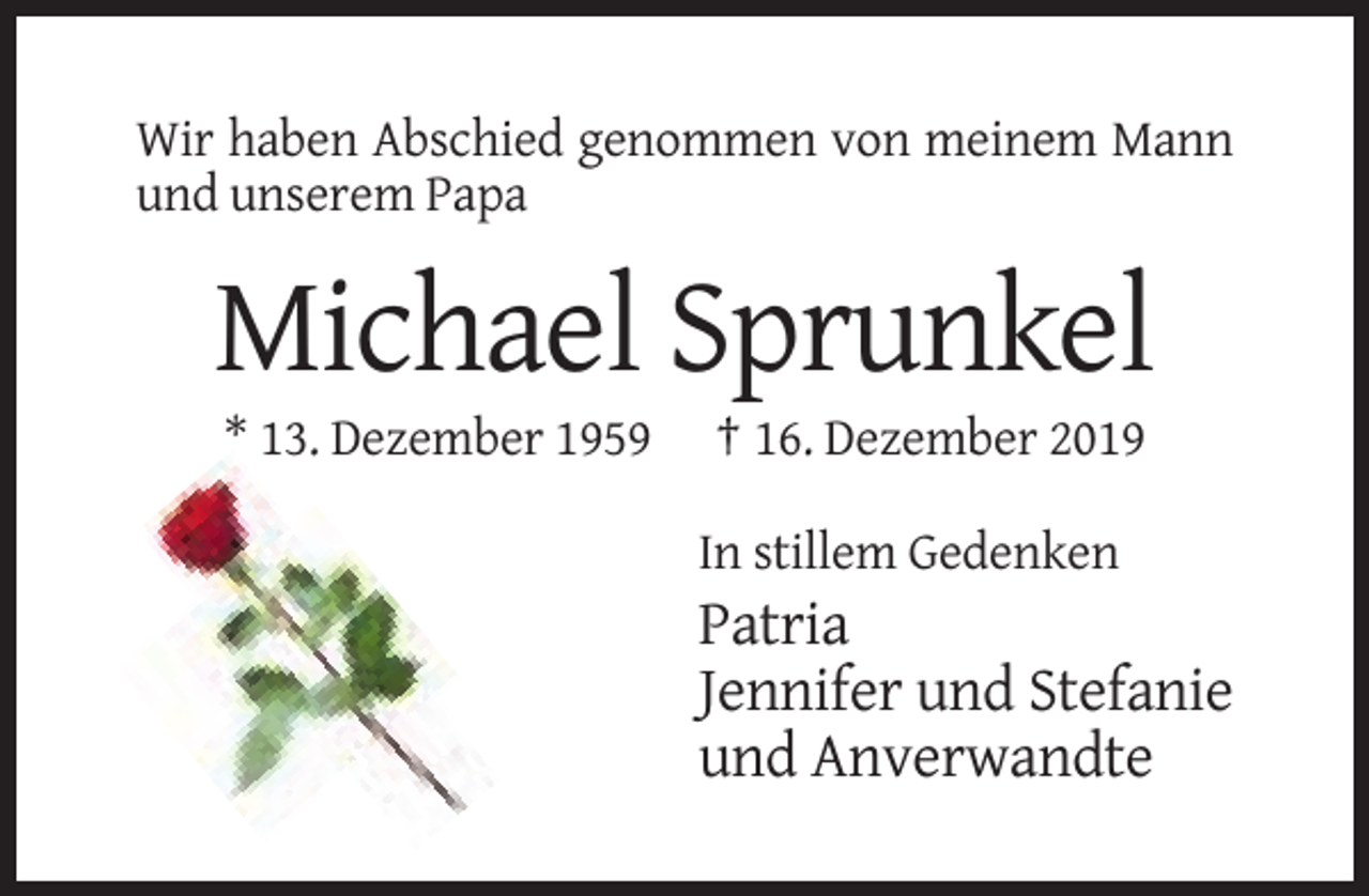 <p>Wir haben Abschied genommen von meinem Mann<br />und unserem Papa</p><p>Michael Sprunkel<br />* 13. Dezember 1959</p><p>† 16. Dezember 2019<br />In stillem Gedenken</p><p>Patria<br />Jennifer und Stefanie<br />und Anverwandte</p>