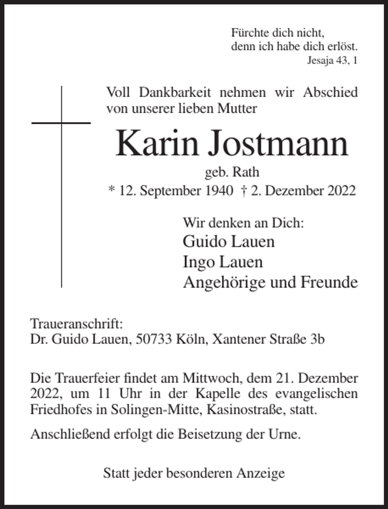 <p>Fürchte dich nicht,<br />denn ich habe dich erlöst.<br />Jesaja 43, 1</p><p>Voll Dankbarkeit nehmen wir Abschied<br />von unserer lieben Mutter</p><p>Karin Jostmann<br />geb. Rath<br />* 12. September 1940 † 2. Dezember 2022<br />Wir denken an Dich:</p><p>Guido Lauen<br />Ingo Lauen<br />Angehörige und Freunde<br />Traueranschrift:<br />Dr. Guido Lauen, 50733 Köln, Xantener Straße 3b<br />Die Trauerfeier findet am Mittwoch, dem 21. Dezember<br />2022, um 11 Uhr in der Kapelle des evangelischen<br />Friedhofes in Solingen-Mitte, Kasinostraße, statt.<br />Anschließend erfolgt die Beisetzung der Urne.<br />Statt jeder besonderen Anzeige</p>