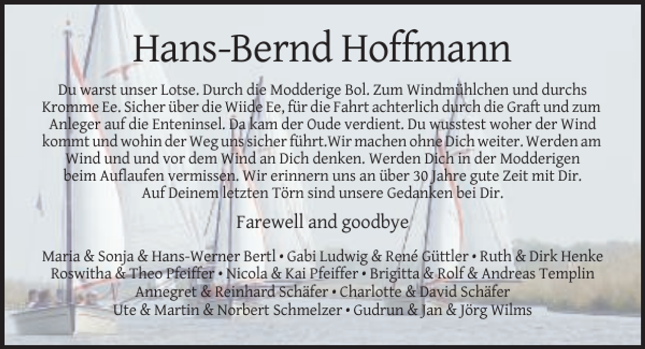 <p>Hans-Bernd Hoffmann<br />Du warst unser Lotse. Durch die Modderige Bol. Zum Windmühlchen und durchs<br />Kromme Ee. Sicher über die Wiide Ee, für die Fahrt achterlich durch die Graft und zum<br />Anleger auf die Enteninsel. Da kam der Oude verdient. Du wusstest woher der Wind<br />kommt und wohin der Weg uns sicher führt.Wir machen ohne Dich weiter. Werden am<br />Wind und und vor dem Wind an Dich denken. Werden Dich in der Modderigen<br />beim Auflaufen vermissen. Wir erinnern uns an über 30 Jahre gute Zeit mit Dir.<br />Auf Deinem letzten Törn sind unsere Gedanken bei Dir.</p><p>Farewell and goodbye<br />Maria &amp; Sonja &amp; Hans-Werner Bertl • Gabi Ludwig &amp; René Güttler • Ruth &amp; Dirk Henke<br />Roswitha &amp; Theo Pfeiffer • Nicola &amp; Kai Pfeiffer • Brigitta &amp; Rolf &amp; Andreas Templin<br />Annegret &amp; Reinhard Schäfer • Charlotte &amp; David Schäfer<br />Ute &amp; Martin &amp; Norbert Schmelzer • Gudrun &amp; Jan &amp; Jörg Wilms</p>