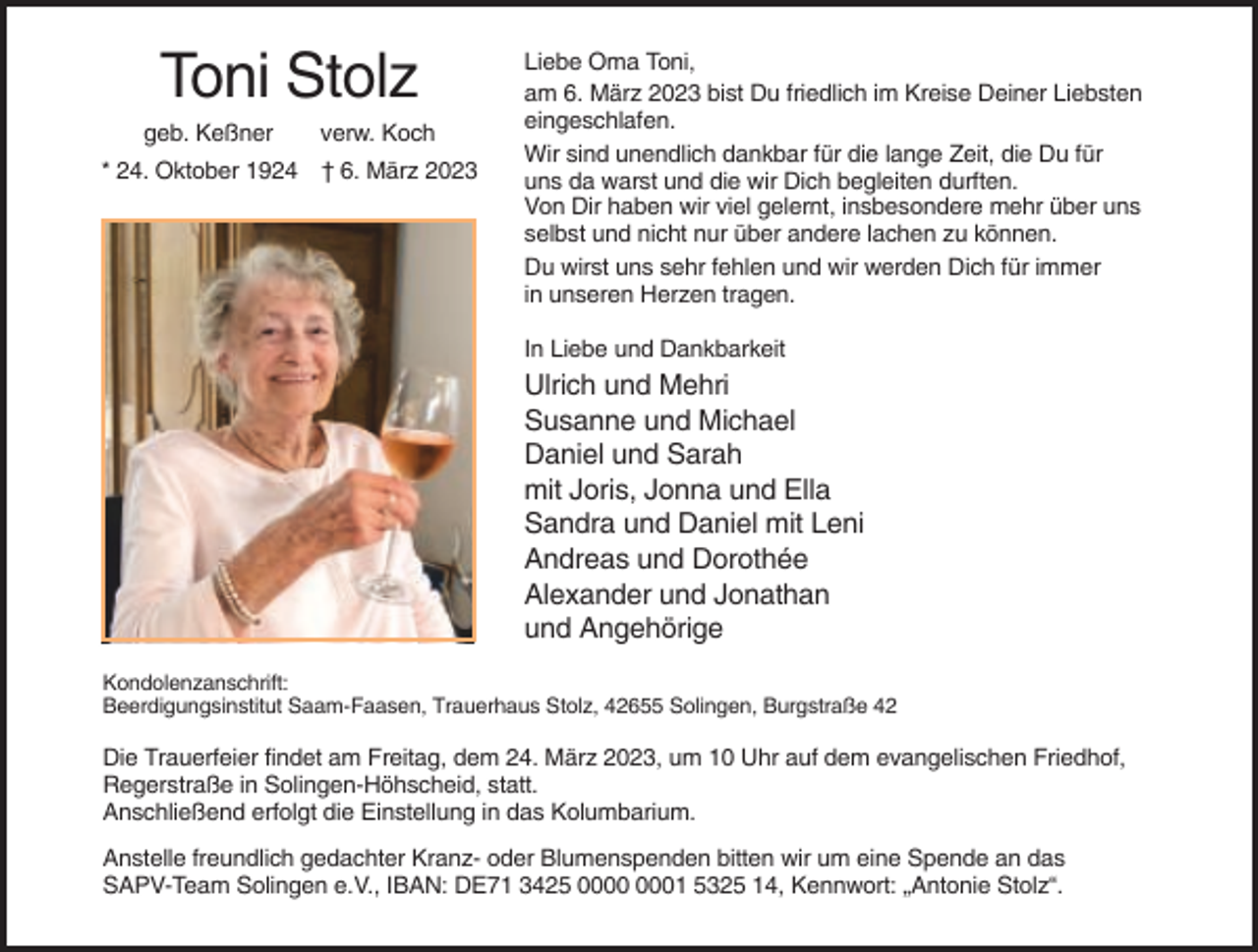 <p>Toni Stolz<br />geb. Keßner</p><p>verw. Koch</p><p>* 24. Oktober 1924 † 6. März 2023</p><p>Liebe Oma Toni,<br />am 6. März 2023 bist Du friedlich im Kreise Deiner Liebsten<br />eingeschlafen.<br />Wir sind unendlich dankbar für die lange Zeit, die Du für<br />uns da warst und die wir Dich begleiten durften.<br />Von Dir haben wir viel gelernt, insbesondere mehr über uns<br />selbst und nicht nur über andere lachen zu können.<br />Du wirst uns sehr fehlen und wir werden Dich für immer<br />in unseren Herzen tragen.<br />In Liebe und Dankbarkeit</p><p>Ulrich und Mehri<br />Susanne und Michael<br />Daniel und Sarah<br />mit Joris, Jonna und Ella<br />Sandra und Daniel mit Leni<br />Andreas und Dorothée<br />Alexander und Jonathan<br />und Angehörige<br />Kondolenzanschrift:<br />Beerdigungsinstitut Saam-Faasen, Trauerhaus Stolz, 42655 Solingen, Burgstraße 42</p><p>Die Trauerfeier findet am Freitag, dem 24. März 2023, um 10 Uhr auf dem evangelischen Friedhof,<br />Regerstraße in Solingen-Höhscheid, statt.<br />Anschließend erfolgt die Einstellung in das Kolumbarium.<br />Anstelle freundlich gedachter Kranz- oder Blumenspenden bitten wir um eine Spende an das<br />SAPV-Team Solingen e.V., IBAN: DE71 3425 01 5325 14, Kennwort: „Antonie Stolz“.</p>