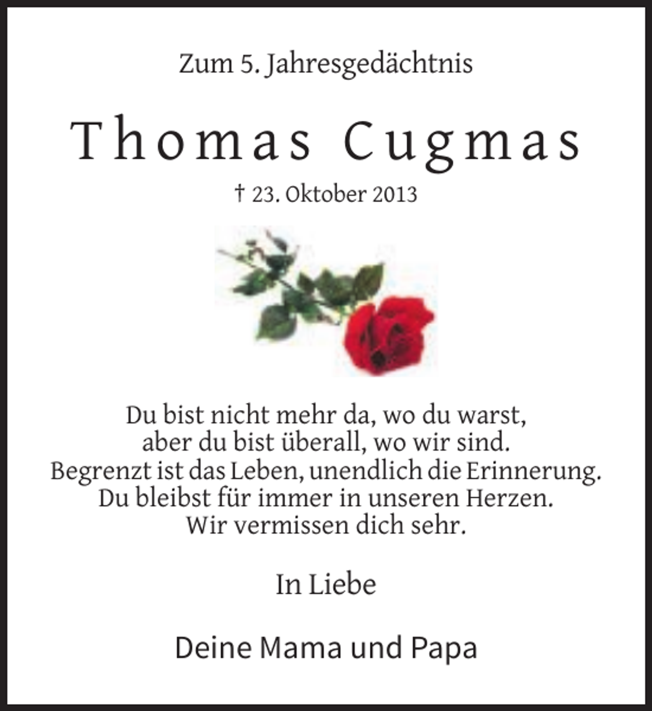 <p>Zum 5. Jahresgedächtnis</p><p>Thomas Cugmas<br />† 23. Oktober 2013</p><p>Du bist nicht mehr da, wo du warst,<br />aber du bist überall, wo wir sind.<br />Begrenzt ist das Leben, unendlich die Erinnerung.<br />Du bleibst für immer in unseren Herzen.<br />Wir vermissen dich sehr.</p><p>In Liebe</p><p>Deine Mama und Papa</p>