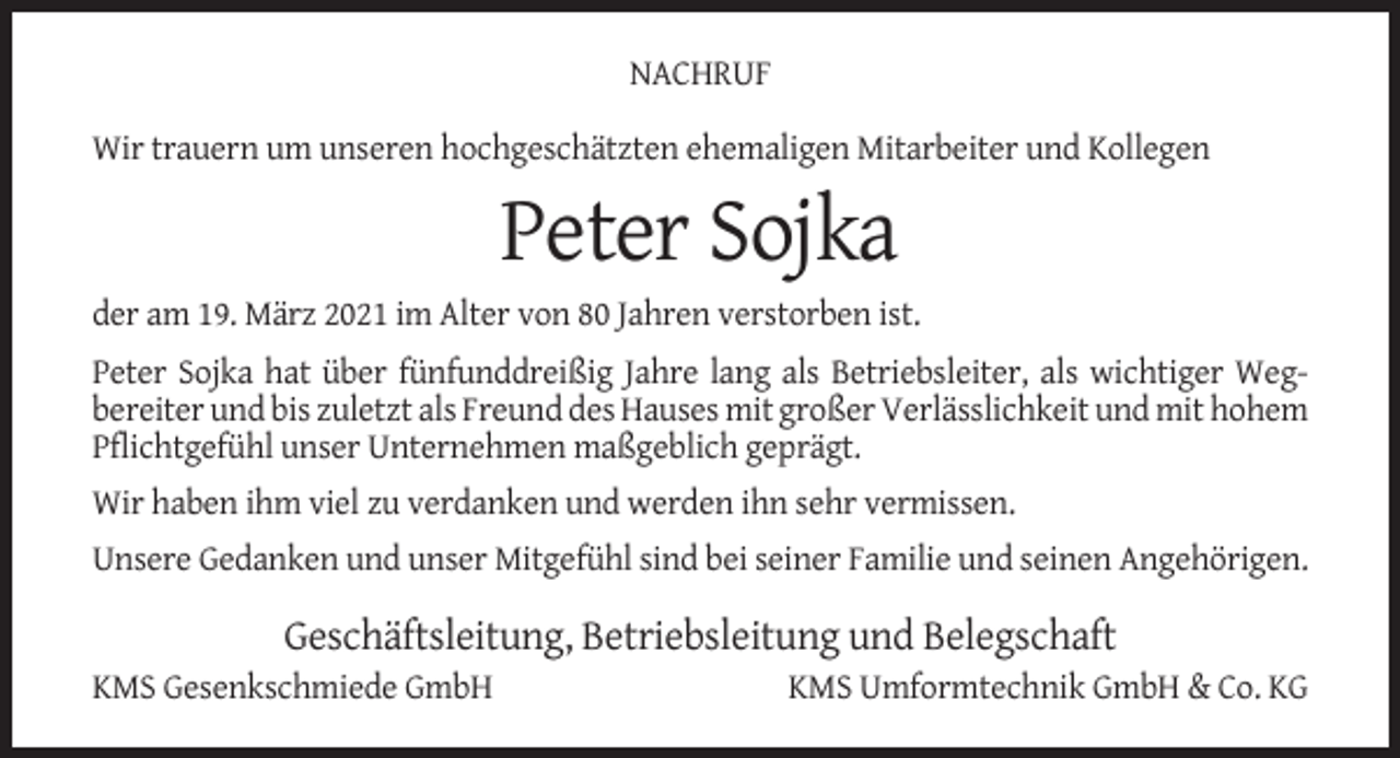 <p>NACHRUF<br />Wir trauern um unseren hochgeschätzten ehemaligen Mitarbeiter und Kollegen</p><p>Peter Sojka<br />der am 19. März 2021 im Alter von 80 Jahren verstorben ist.<br />Peter Sojka hat über fünfunddreißig Jahre lang als Betriebsleiter, als wichtiger Wegbereiter und bis zuletzt als Freund des Hauses mit großer Verlässlichkeit und mit hohem<br />Pflichtgefühl unser Unternehmen maßgeblich geprägt.<br />Wir haben ihm viel zu verdanken und werden ihn sehr vermissen.<br />Unsere Gedanken und unser Mitgefühl sind bei seiner Familie und seinen Angehörigen.</p><p>Geschäftsleitung, Betriebsleitung und Belegschaft<br />KMS Gesenkschmiede GmbH</p><p>KMS Umformtechnik GmbH &amp; Co. KG</p>