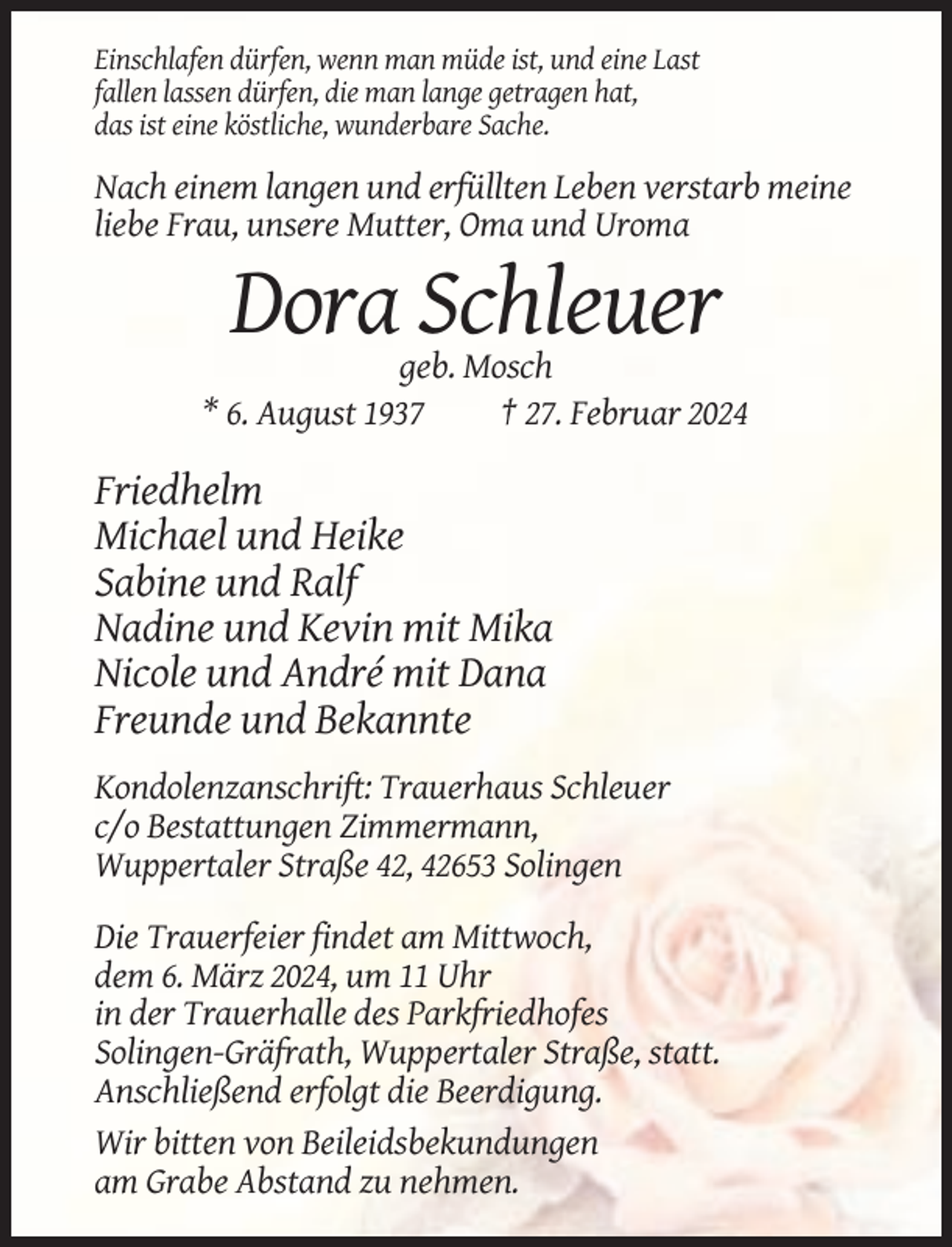<p>Einschlafen dürfen, wenn man müde ist, und eine Last<br />fallen lassen dürfen, die man lange getragen hat,<br />das ist eine köstliche, wunderbare Sache.</p><p>Nach einem langen und erfüllten Leben verstarb meine<br />liebe Frau, unsere Mutter, Oma und Uroma</p><p>Dora Schleuer<br />geb. Mosch<br />* 6. August 1937<br />† 27. Februar 2024</p><p>Friedhelm<br />Michael und Heike<br />Sabine und Ralf<br />Nadine und Kevin mit Mika<br />Nicole und André mit Dana<br />Freunde und Bekannte<br />Kondolenzanschrift: Trauerhaus Schleuer<br />c/o Bestattungen Zimmermann,<br />Wuppertaler Straße 42, 42653 Solingen<br />Die Trauerfeier findet am Mittwoch,<br />dem 6. März 2024, um 11 Uhr<br />in der Trauerhalle des Parkfriedhofes<br />Solingen-Gräfrath, Wuppertaler Straße, statt.<br />Anschließend erfolgt die Beerdigung.<br />Wir bitten von Beileidsbekundungen<br />am Grabe Abstand zu nehmen.</p>