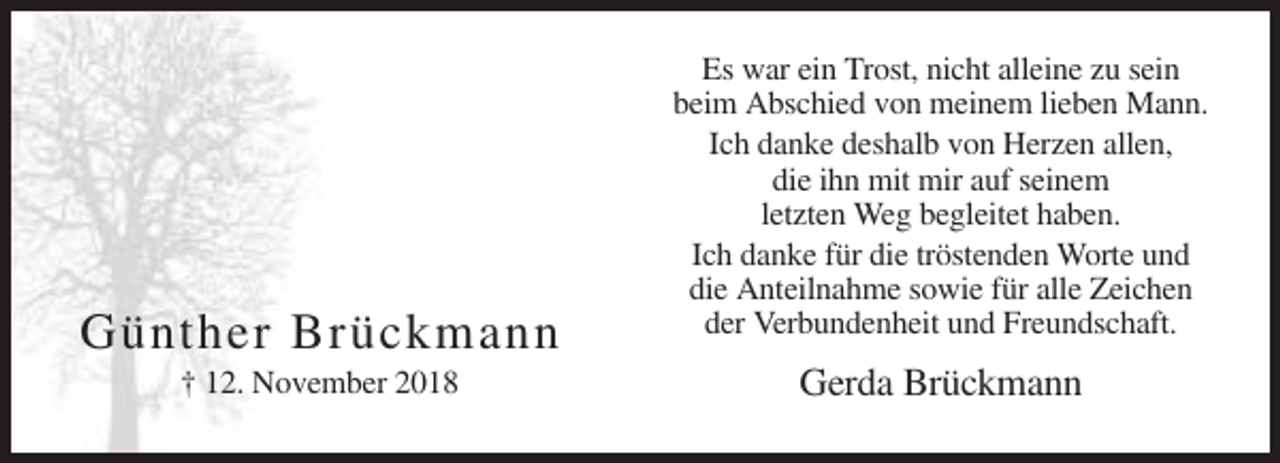 <p>Günther Brückmann<br />† 12. November 2018</p><p>Es war ein Trost, nicht alleine zu sein<br />beim Abschied von meinem lieben Mann.<br />Ich danke deshalb von Herzen allen,<br />die ihn mit mir auf seinem<br />letzten Weg begleitet haben.<br />Ich danke für die tröstenden Worte und<br />die Anteilnahme sowie für alle Zeichen<br />der Verbundenheit und Freundschaft.</p><p>Gerda Brückmann</p>