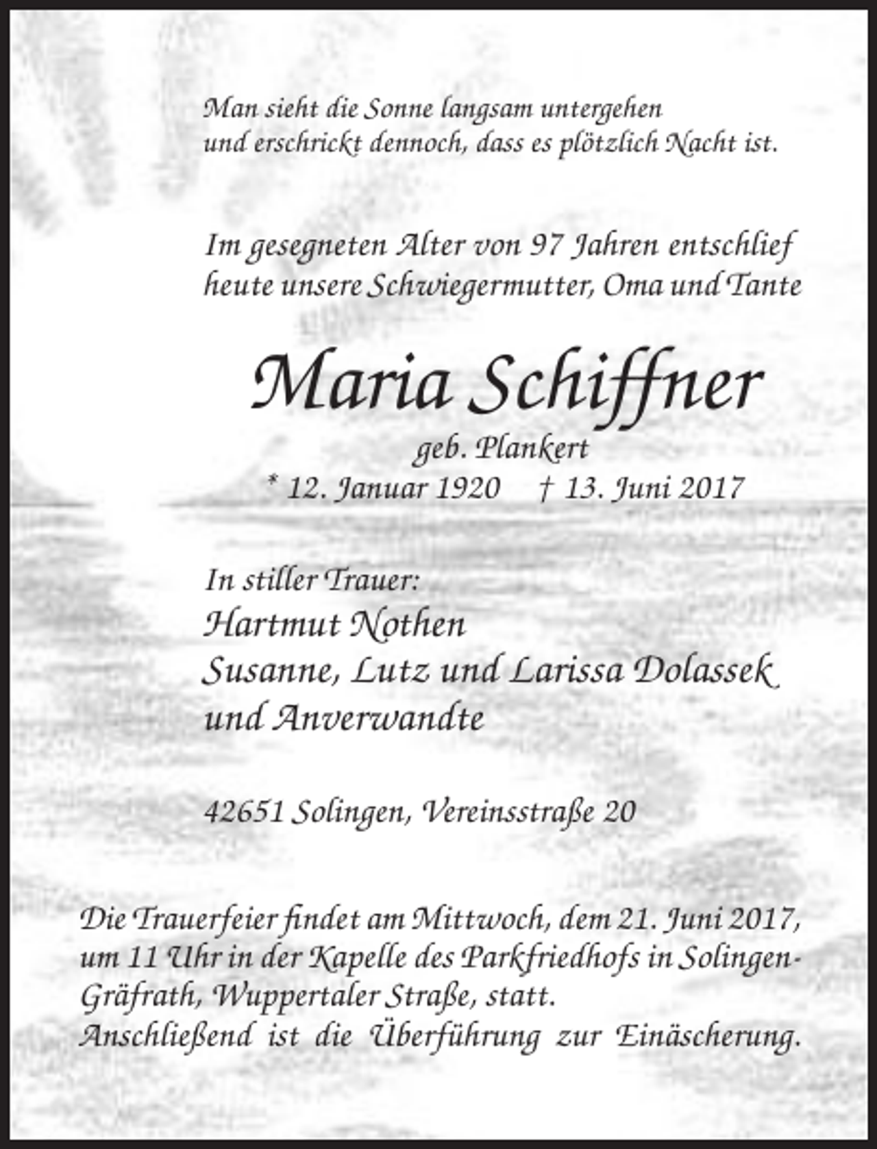 <p>Man sieht die Sonne langsam untergehen<br />und erschrickt dennoch, dass es plötzlich Nacht ist.</p><p>Im gesegneten Alter von 97 Jahren entschlief<br />heute unsere Schwiegermutter, Oma und
 Tante</p><p>Maria Schiffner<br />geb. Plankert<br />* 12. Januar 1920 † 13. Juni 2017<br />In stiller Trauer:</p><p>Hartmut Nothen<br />Susanne, Lutz und Larissa Dolassek<!--filtered-->und Anverwandte<br />42651 Solingen, Vereinsstraße 20<br />Die Trauerfeier findet am Mittwoch, dem 21. Juni 2017,<br />um 11 Uhr in der Kapelle des Parkfriedhofs in SolingenGräfrath, Wuppertaler
 Straße, statt.<br />Anschließend ist die Überführung zur Einäscherung.</p>