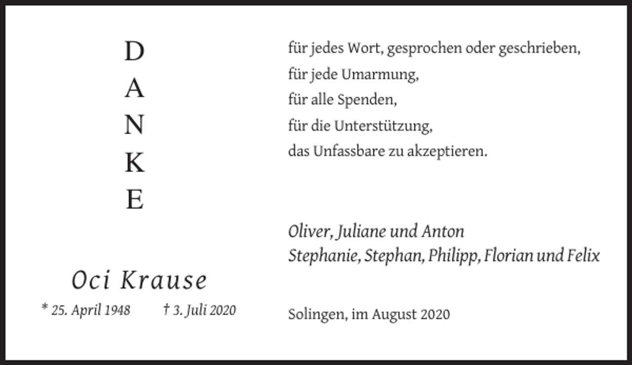 <p>D<br />A<br />N<br />K<br />E</p><p>für jedes Wort, gesprochen oder geschrieben,<br />für jede Umarmung,<br />für alle Spenden,<br />für die Unterstützung,<br />das Unfassbare zu akzeptieren.</p><p>Oliver, Juliane und Anton<br />Stephanie, Stephan, Philipp, Florian und Felix</p><p>Oci Krause<br />* 25. April 1948</p><p>† 3. Juli 2020<br />Solingen, im August 2020</p>