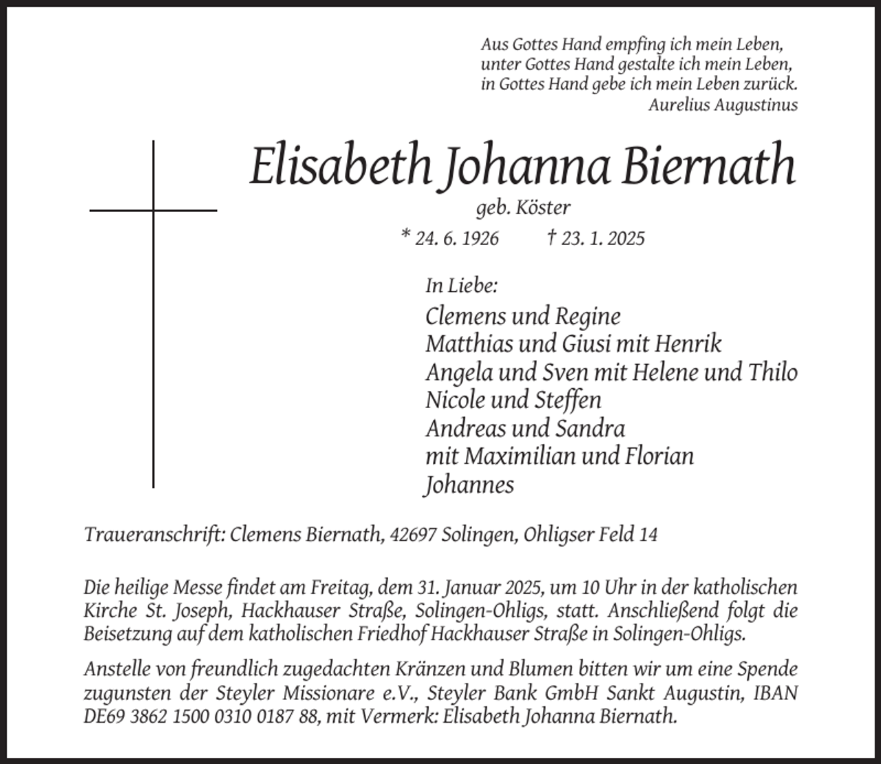 <p>Aus Gottes Hand empfing ich mein Leben,<br />unter Gottes Hand gestalte ich mein Leben,<br />in Gottes Hand gebe ich mein Leben zurück.<br />Aurelius Augustinus</p><p>Elisabeth Johanna Biernath<br />geb. Köster<br />* 24. 6. 1926<br />† 23. 1. 2025<br />In Liebe:</p><p>Clemens und Regine<br />Matthias und Giusi mit Henrik<br />Angela und Sven mit Helene und Thilo<br />Nicole und Steffen<br />Andreas und Sandra<br />mit Maximilian und Florian<br />Johannes<br />Traueranschrift: Clemens Biernath, 42697 Solingen, Ohligser Feld 14<br />Die heilige Messe findet am Freitag, dem 31. Januar 2025, um 10 Uhr in der katholischen<br />Kirche St. Joseph, Hackhauser Straße, Solingen-Ohligs, statt. Anschließend folgt die<br />Beisetzung auf dem katholischen Friedhof Hackhauser Straße in Solingen-Ohligs.<br />Anstelle von freundlich zugedachten Kränzen und Blumen bitten wir um eine Spende<br />zugunsten der Steyler Missionare e.V., Steyler Bank GmbH Sankt Augustin, IBAN<br />DE69 3862 15031187 88, mit Vermerk: Elisabeth Johanna Biernath.</p>