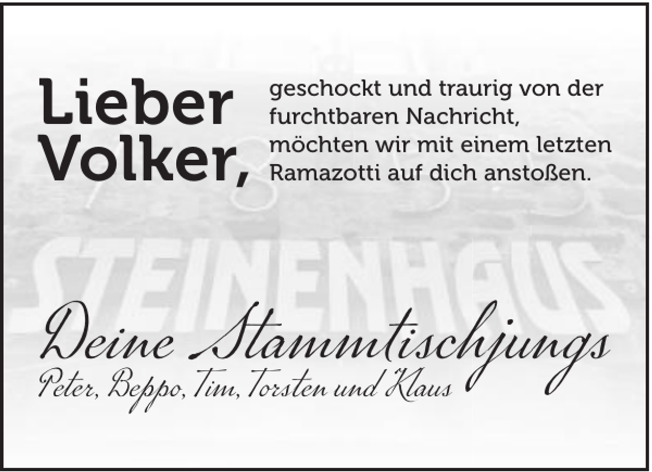 <p>Lieber<br />Volker,</p><p>geschockt und traurig von der<br />furchtbaren Nachricht,<br />möchten wir mit einem letzten<br />Ramazotti auf dich anstoßen.</p><p>Deine<br />Stammtischjungs<br />Peter, Beppo, Tim, Torsten und Klaus</p>