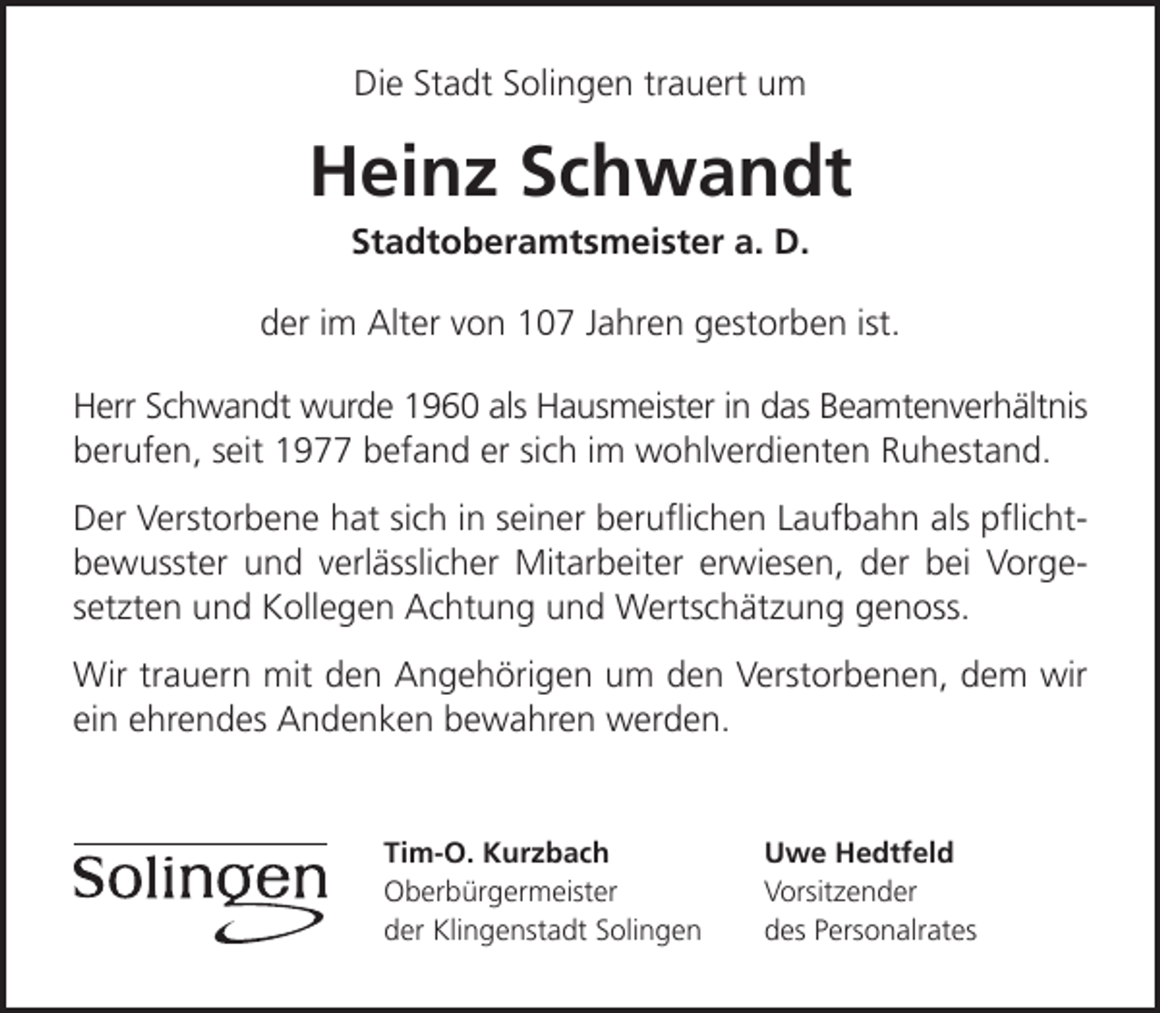 <p>Die Stadt Solingen trauert um</p><p>Heinz Schwandt<br />Stadtoberamtsmeister a. D.</p><p>der im Alter von 107 Jahren gestorben ist.<br />Herr Schwandt wurde 1960 als Hausmeister in das Beamtenverhältnis<br />berufen, seit 1977 befand er sich im wohlverdienten Ruhestand.<br />Der Verstorbene hat sich in seiner beruﬂichen Laufbahn als pﬂichtbewusster und verlässlicher Mitarbeiter erwiesen, der bei Vorgesetzten und Kollegen Achtung und Wertschätzung genoss.<br />Wir trauern mit den Angehörigen um den Verstorbenen, dem wir<br />ein ehrendes Andenken bewahren werden.</p><p>Tim-O. Kurzbach<br />Oberbürgermeister<br />der Klingenstadt Solingen</p><p>Uwe Hedtfeld<br />Vorsitzender<br />des Personalrates</p>
