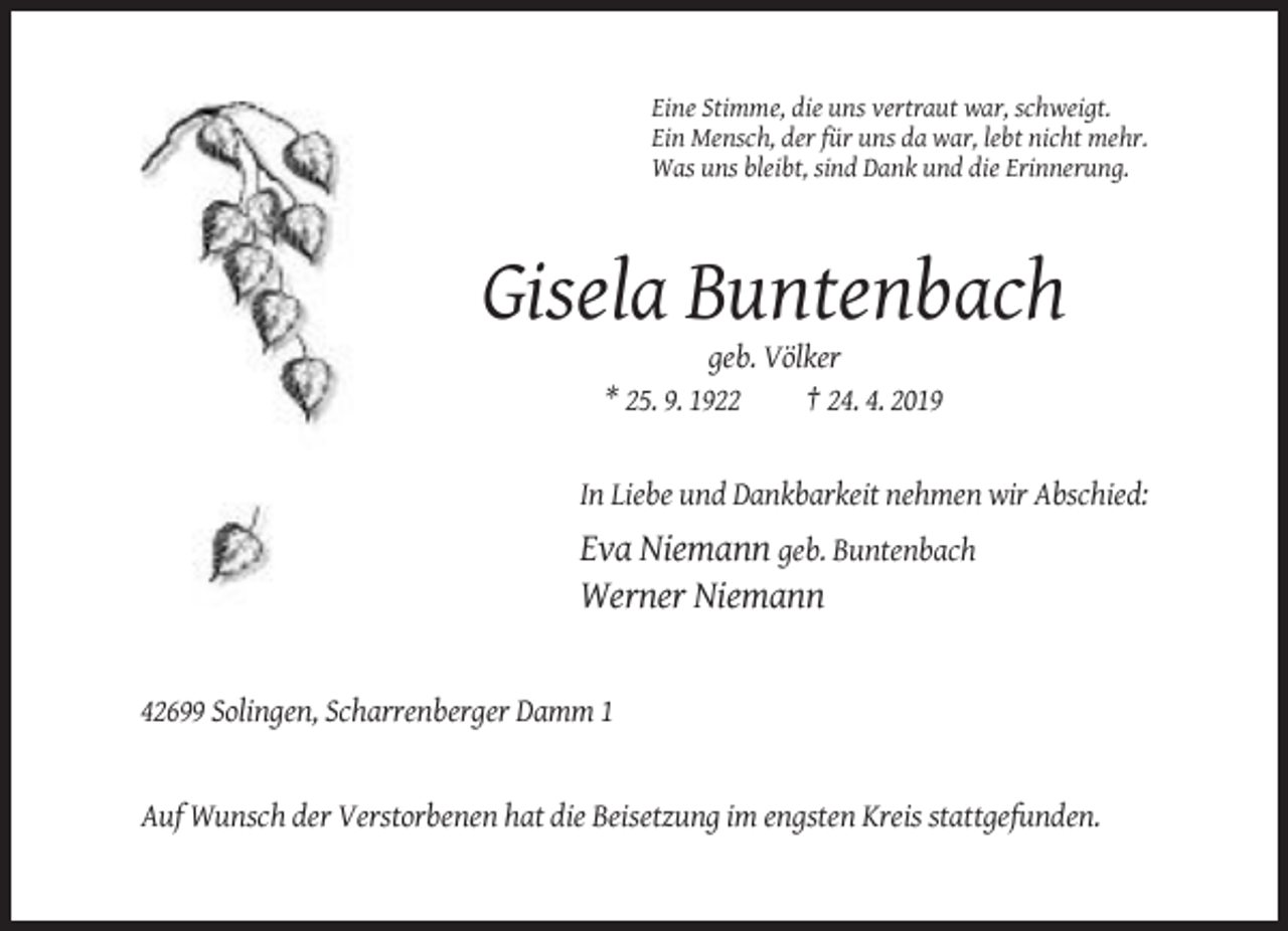 <p>Eine Stimme, die uns vertraut war, schweigt.<br />Ein Mensch, der für uns da war, lebt nicht mehr.<br />Was uns bleibt, sind Dank und die Erinnerung.</p><p>Gisela Buntenbach<br />geb. Völker<br />* 25. 9. 1922<br />† 24. 4. 2019</p><p>In Liebe und Dankbarkeit nehmen wir Abschied:</p><p>Eva Niemann geb. Buntenbach<br />Werner Niemann</p><p>42699 Solingen, Scharrenberger Damm 1</p><p>Auf Wunsch der Verstorbenen hat die Beisetzung im engsten Kreis stattgefunden.</p>