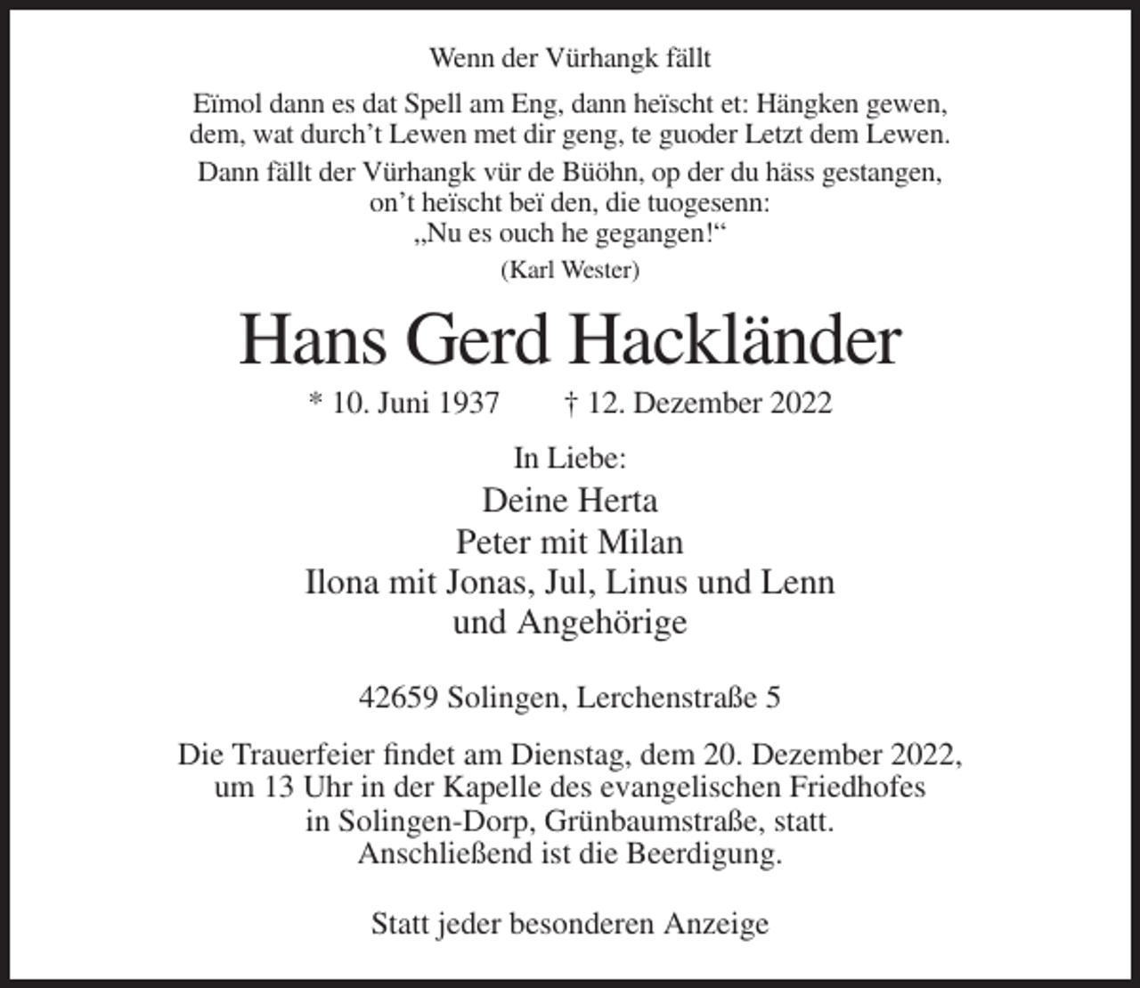 <p>Wenn der Vürhangk fällt<br />Eïmol dann es dat Spell am Eng, dann heïscht et: Hängken gewen,<br />dem, wat durch’t Lewen met dir geng, te guoder Letzt dem Lewen.<br />Dann fällt der Vürhangk vür de Büöhn, op der du häss gestangen,<br />on’t heïscht beï den, die tuogesenn:<br />„Nu es ouch he gegangen!“<br />(Karl Wester)</p><p>Hans Gerd Hackländer<br />* 10. Juni 1937</p><p>† 12. Dezember 2022<br />In Liebe:</p><p>Deine Herta<br />Peter mit Milan<br />Ilona mit Jonas, Jul, Linus und Lenn<br />und Angehörige<br />42659 Solingen, Lerchenstraße 5<br />Die Trauerfeier findet am Dienstag, dem 20. Dezember 2022,<br />um 13 Uhr in der Kapelle des evangelischen Friedhofes<br />in Solingen-Dorp, Grünbaumstraße, statt.<br />Anschließend ist die Beerdigung.<br />Statt jeder besonderen Anzeige</p>