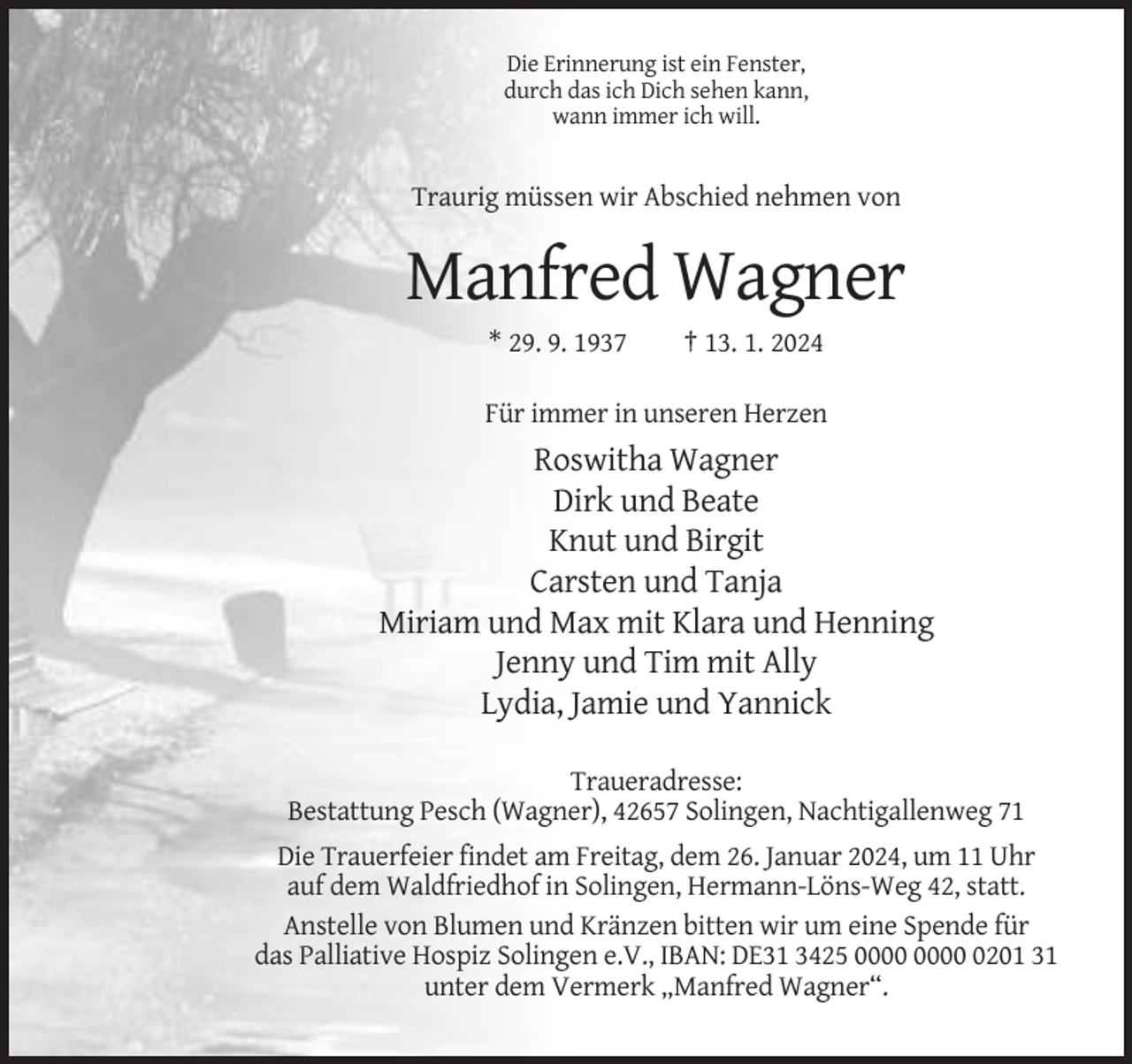 <p>Die Erinnerung ist ein Fenster,<br />durch das ich Dich sehen kann,<br />wann immer ich will.</p><p>Traurig müssen wir Abschied nehmen von</p><p>Manfred Wagner<br />* 29. 9. 1937</p><p>† 13. 1. 2024</p><p>Für immer in unseren Herzen</p><p>Roswitha Wagner<br />Dirk und Beate<br />Knut und Birgit<br />Carsten und Tanja<br />Miriam und Max mit Klara und Henning<br />Jenny und Tim mit Ally<br />Lydia, Jamie und Yannick<br />Traueradresse:<br />Bestattung Pesch (Wagner), 42657 Solingen, Nachtigallenweg 71<br />Die Trauerfeier findet am Freitag, dem 26. Januar 2024, um 11 Uhr<br />auf dem Waldfriedhof in Solingen, Hermann-Löns-Weg 42, statt.<br />Anstelle von Blumen und Kränzen bitten wir um eine Spende für<br />das Palliative Hospiz Solingen e.V., IBAN: DE31 3425 0201 31<br />unter dem Vermerk „Manfred Wagner“.</p>