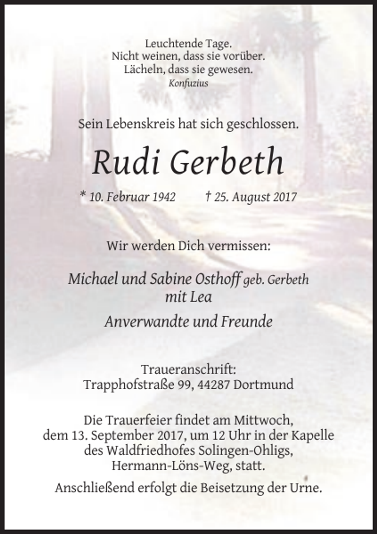 <p>Leuchtende Tage.<br />Nicht weinen, dass sie vorüber.<br />Lächeln, dass sie gewesen.<br />Konfuzius</p><p>Sein Lebenskreis hat sich geschlossen.</p><p>Rudi Gerbeth<br />* 10. Februar 1942</p><p>† 25. August 2017</p><p>Wir werden Dich vermissen:</p><p>Michael und Sabine Osthoff geb. Gerbeth<br />mit Lea<br />Anverwandte und Freunde</p><p>Traueranschrift:<br />Trapphofstraße 99, 44287 Dortmund<br />Die Trauerfeier findet am Mittwoch,<br />dem 13. September 2017, um 12 Uhr in der Kapelle<br />des Waldfriedhofes Solingen-Ohligs,<br />Hermann-Löns-Weg, statt.<br />Anschließend erfolgt die Beisetzung der Urne.</p>