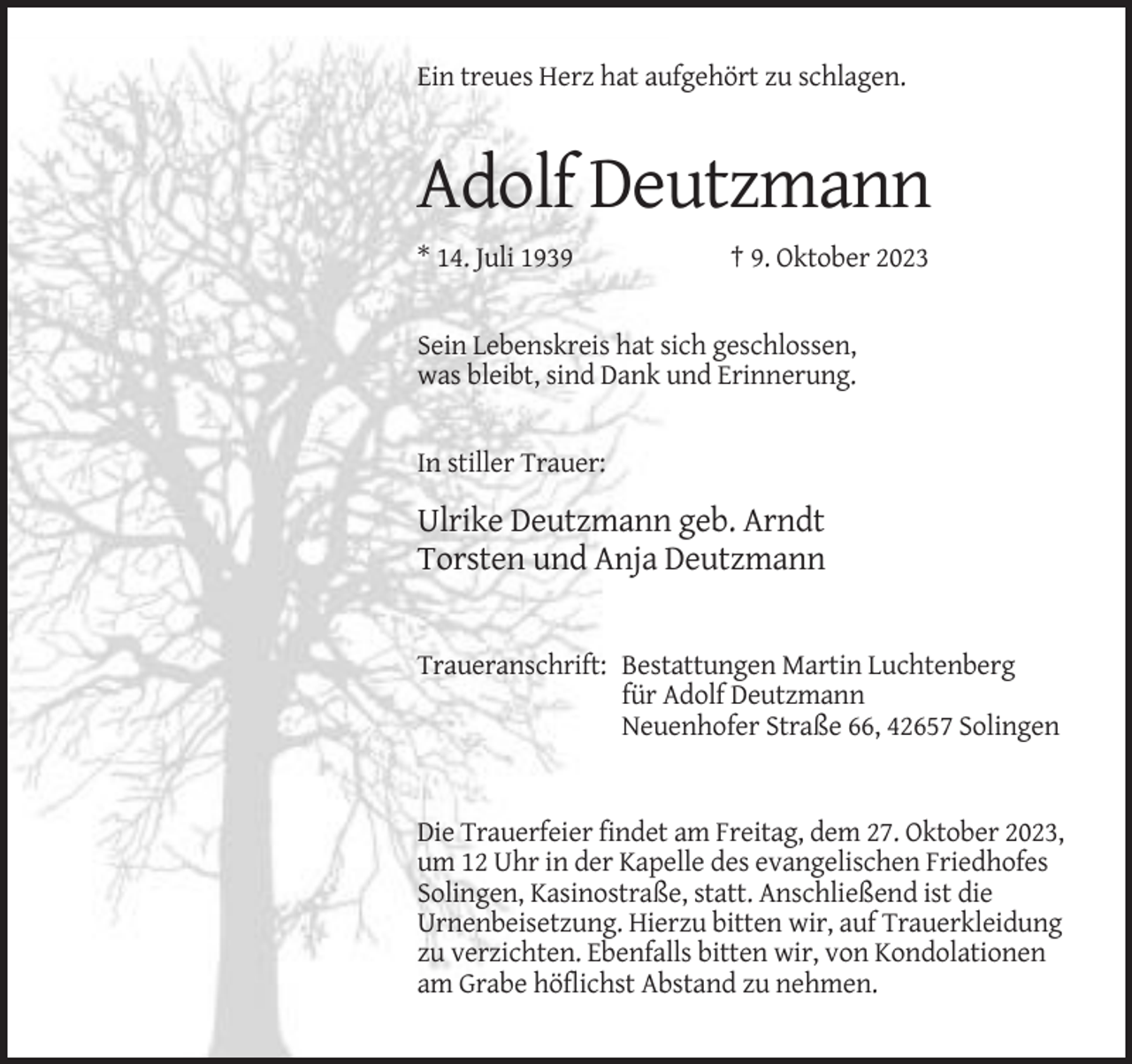 <p>Ein treues Herz hat aufgehört zu schlagen.</p><p>Adolf Deutzmann<br />* 14. Juli 1939</p><p>† 9. Oktober 2023</p><p>Sein Lebenskreis hat sich geschlossen,<br />was bleibt, sind Dank und Erinnerung.</p><p>In stiller Trauer:</p><p>Ulrike Deutzmann geb. Arndt<br />Torsten und Anja Deutzmann</p><p>Traueranschrift: Bestattungen Martin Luchtenberg<br />für Adolf Deutzmann<br />Neuenhofer Straße 66, 42657 Solingen</p><p>Die Trauerfeier findet am Freitag, dem 27. Oktober 2023,<br />um 12 Uhr in der Kapelle des evangelischen Friedhofes<br />Solingen, Kasinostraße, statt. Anschließend ist die<br />Urnenbeisetzung. Hierzu bitten wir, auf Trauerkleidung<br />zu verzichten. Ebenfalls bitten wir, von Kondolationen<br />am Grabe höflichst Abstand zu nehmen.</p>