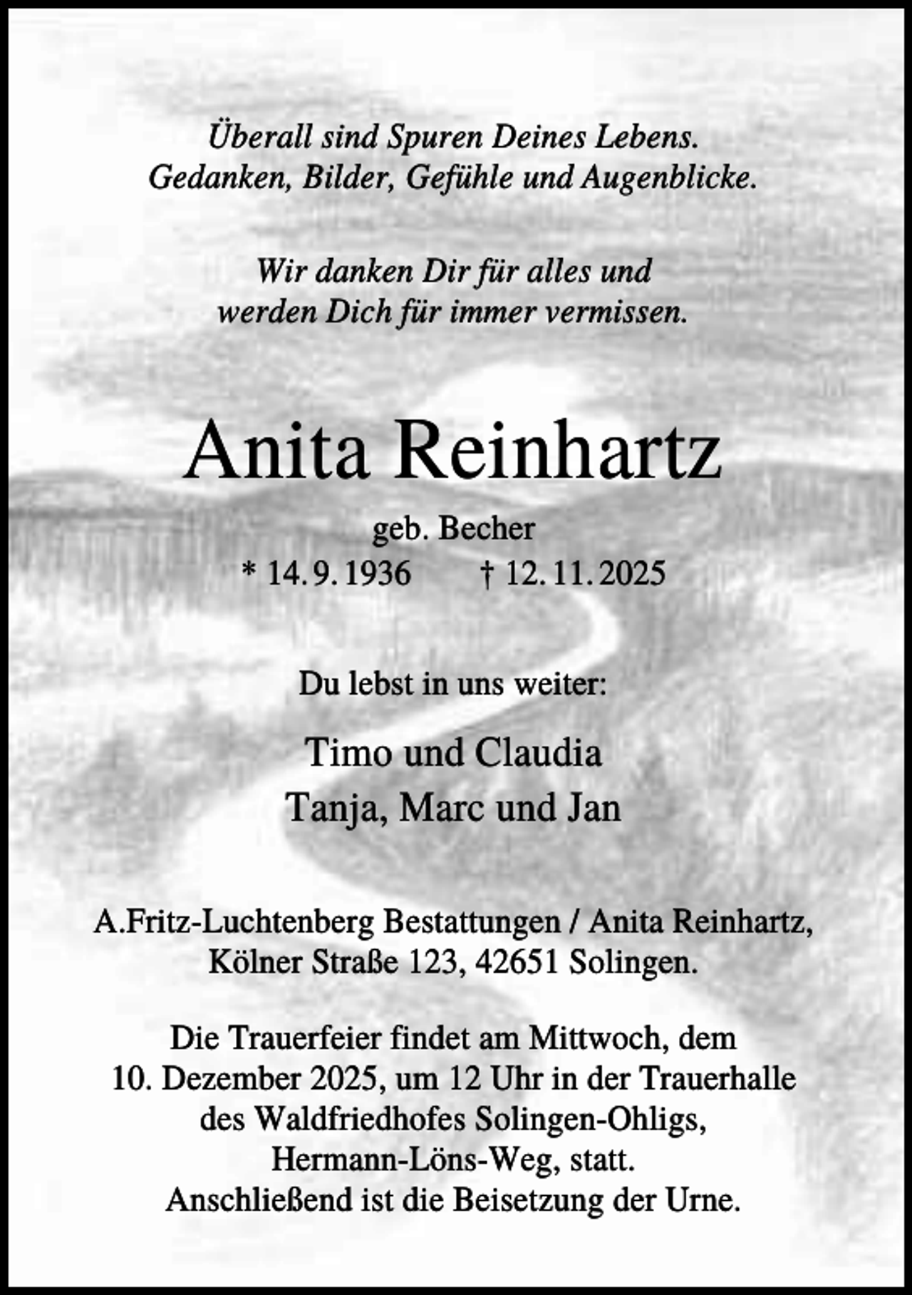 <p>Überall sind Spuren Deines Lebens.<br />Gedanken, Bilder, Gefühle und Augenblicke.<br />Wir danken Dir für alles und<br />werden Dich für immer vermissen.</p><p>Anita Reinhartz<br />geb. Becher<br />* 14. 9. 1936<br />† 12. 11. 2025<br />Du lebst in uns weiter:</p><p>Timo und Claudia<br />Tanja, Marc und Jan<br />A.Fritz-Luchtenberg Bestattungen / Anita Reinhartz,<br />Kölner Straße 123, 42651 Solingen.<br />Die Trauerfeier findet am Mittwoch, dem<br />10. Dezember 2025, um 12 Uhr in der Trauerhalle<br />des Waldfriedhofes Solingen-Ohligs,<br />Hermann-Löns-Weg, statt.<br />Anschließend ist die Beisetzung der Urne.</p>