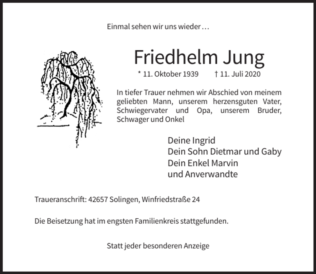 <p>Einmal sehen wir uns wieder …</p><p>Friedhelm Jung<br />* 11. Oktober 1939</p><p>† 11. Juli 2020</p><p>In tiefer Trauer nehmen wir Abschied von meinem<br />geliebten Mann, unserem herzensguten Vater,<br />Schwiegervater und Opa, unserem Bruder,<br />Schwager und Onkel</p><p>Deine Ingrid<br />Dein Sohn Dietmar und Gaby<br />Dein Enkel Marvin<br />und Anverwandte<br />Traueranschrift: 42657 Solingen, Winfriedstraße 24<br />Die Beisetzung hat im engsten Familienkreis stattgefunden.<br />Statt jeder besonderen Anzeige</p>