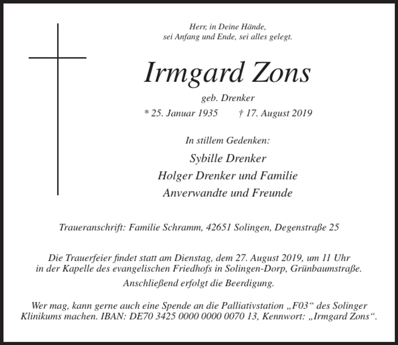 <p>Herr, in Deine Hände,<br />sei Anfang und Ende, sei alles gelegt.</p><p>Irmgard Zons<br />geb. Drenker<br />* 25. Januar 1935<br />† 17. August 2019<br />In stillem Gedenken:</p><p>Sybille Drenker<br />Holger Drenker und Familie<br />Anverwandte und Freunde<br />Traueranschrift: Familie Schramm, 42651 Solingen, Degenstraße 25<br />Die Trauerfeier findet statt am Dienstag, dem 27. August 2019, um 11 Uhr<br />in der Kapelle des evangelischen Friedhofs in Solingen-Dorp, Grünbaumstraße.<br />Anschließend erfolgt die Beerdigung.<br />Wer mag, kann gerne auch eine Spende an die Palliativstation „F03“ des Solinger<br />Klinikums machen. IBAN: DE70 3425 0070 13, Kennwort: „Irmgard Zons“.</p>